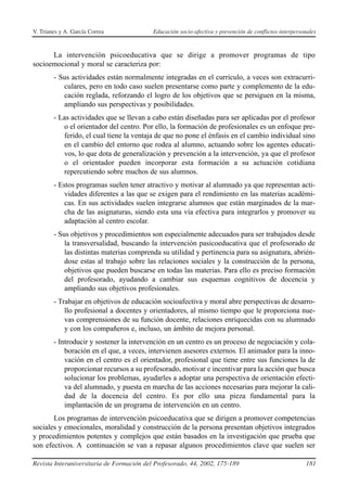 V. Trianes y A. García Correa              Educación socio-afectiva y prevención de conflictos interpersonales



      La intervención psicoeducativa que se dirige a promover programas de tipo
socioemocional y moral se caracteriza por:
        - Sus actividades están normalmente integradas en el currículo, a veces son extracurri-
           culares, pero en todo caso suelen presentarse como parte y complemento de la edu-
           cación reglada, reforzando el logro de los objetivos que se persiguen en la misma,
           ampliando sus perspectivas y posibilidades.
        - Las actividades que se llevan a cabo están diseñadas para ser aplicadas por el profesor
           o el orientador del centro. Por ello, la formación de profesionales es un enfoque pre-
           ferido, el cual tiene la ventaja de que no pone el énfasis en el cambio individual sino
           en el cambio del entorno que rodea al alumno, actuando sobre los agentes educati-
           vos, lo que dota de generalización y prevención a la intervención, ya que el profesor
           o el orientador pueden incorporar esta formación a su actuación cotidiana
           repercutiendo sobre muchos de sus alumnos.
        - Estos programas suelen tener atractivo y motivar al alumnado ya que representan acti-
            vidades diferentes a las que se exigen para el rendimiento en las materias académi-
            cas. En sus actividades suelen integrarse alumnos que están marginados de la mar-
            cha de las asignaturas, siendo esta una vía efectiva para integrarlos y promover su
            adaptación al centro escolar.
        - Sus objetivos y procedimientos son especialmente adecuados para ser trabajados desde
            la transversalidad, buscando la intervención pasicoeducativa que el profesorado de
            las distintas materias comprenda su utilidad y pertinencia para su asignatura, abrién-
            dose estas al trabajo sobre las relaciones sociales y la construcción de la persona,
            objetivos que pueden buscarse en todas las materias. Para ello es preciso formación
            del profesorado, ayudando a cambiar sus esquemas cognitivos de docencia y
            ampliando sus objetivos profesionales.
        - Trabajar en objetivos de educación socioafectiva y moral abre perspectivas de desarro-
            llo profesional a docentes y orientadores, al mismo tiempo que le proporciona nue-
            vas comprensiones de su función docente, relaciones enriquecidas con su alumnado
            y con los compañeros e, incluso, un ámbito de mejora personal.
        - Introducir y sostener la intervención en un centro es un proceso de negociación y cola-
            boración en el que, a veces, intervienen asesores externos. El animador para la inno-
            vación en el centro es el orientador, profesional que tiene entre sus funciones la de
            proporcionar recursos a su profesorado, motivar e incentivar para la acción que busca
            solucionar los problemas, ayudarles a adoptar una perspectiva de orientación efecti-
            va del alumnado, y puesta en marcha de las acciones necesarias para mejorar la cali-
            dad de la docencia del centro. Es por ello una pieza fundamental para la
            implantación de un programa de intervención en un centro.
       Los programas de intervención psicoeducativa que se dirigen a promover competencias
sociales y emocionales, moralidad y construcción de la persona presentan objetivos integrados
y procedimientos potentes y complejos que están basados en la investigación que prueba que
son efectivos. A continuación se van a repasar algunos procedimientos clave que suelen ser

Revista Interuniversitaria de Formación del Profesorado, 44, 2002, 175-189                               181
 
