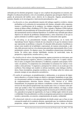 Educación socio-afectiva y prevención de conflictos interpersonales            V. Trianes y A. García Correa



utilizados por los distintos programas. Luego se van a explicar dos programas en concreto, uno
dirigido a la educación primaria y otro a la secundaria, programas que persiguen objetivos inte-
grados de promoción del ámbito socio- afectivo de la educación. Algunos procedimientos
potentes, basados en la investigación e intervención psicoeducativa, son:
        - La discusión en clase, procedimiento maestro del enfoque cognitivo evolutivo, intenta
           profundizar en la estructura de razonamiento del alumno, actuando sobre esquemas,
           razones y justificaciones de la conducta. Los trabajos originales con este procedi-
           miento se deben a Blatt y Kohlberg (1975). Díaz- Aguado y Medrano (1994) explican
           con detalle este procedimiento de la discusión moral, que se utiliza para la evaluación
           del razonamiento moral en dilemas hipotéticos. Es también muy utilizado para educar
           objetivos de solución de problemas interpersonales y otras situaciones en las que se
           quiera estimular el conflicto cognitivo, el debate o la discusión entre iguales.
        - El role-taking es un procedimiento basado, originariamente, en la teoría del
           Aprendizaje Social. Supone el diseño de una situación en la que los alumnos tienen
           que representar un problema o situación. El educador debe presentar el problema (y
           actuar como modelo de la habilidad a representar), de manera estructurada, y ade-
           más, debe procurar motivar a los alumnos para participar representando ellos el com-
           portamiento correcto. En algunos casos, los compañeros proporcionan retroalimen-
           tación. Se utiliza para enseñar habilidades sociales de asertividad, toma de
           perspectiva, negociación, escucha activa, y otras.
        - La clarificación de valores, de origen humanista, supone un proceso en siete pasos, que
            abarcan dimensiones cognitiva, afectiva y conductual. Estos son: 1) captar o descu-
            brir el valor; 2) elegirlo como alternativa; 3) adherirse, aceptarlo como propio; 4) lle-
            varlo a la práctica; 5) compromiso de continuidad; 6) comunicar los valores viven-
            ciados a otras personas; 7) organizar y jerarquizar los valores en un escala que evite
            conflictos. Para trabajar este modelo se utilizan materiales como diálogos clarifica-
            dores, frases incompletas, preguntas socráticas, etc. El trabajo sobre los valores está
            presente siempre en una educación socioafectiva.
        - El cambio de autoimagen, en preadolescentes y adolescentes, es un proceso de impor-
            tancia educativa y al mismo tiempo un objetivo a perseguir, basándonos en que indu-
            cir a las personas a atribuir su conducta a motivos altruistas incrementa la probabilidad
            de comportamientos altruistas futuros (Grusec, 1991; Switzer et al, 1994).
            Generalmente, los programas que inducen a estudiantes a actuar como voluntarios en
            servicio de otros parecen proporcionar una ocasión para verse a si mismos como per-
            sonas que ayudan a otras. Esta autoidentificación puede conducir, a la larga, a actuar
            prosocialmente. El cambio en autoimagen puede favorecerse por la reflexión construc-
            tiva, apoyada en un grupo de seguimiento, en el que se trabaja según valores de ayuda
            y solidaridad. Este procedimiento se utiliza en programas para promover competencias
            sociales y prosociales, en concreto, comportamientos de ayuda y solidaridad.
        - El voluntariado inducido es otro procedimiento de diseño actual, que se basa en una
            concepción amplia de la conducta altruista, suponiendo que, las conductas altruistas
            propuestas, aunque reporten al estudiante beneficios egoístas, tienen un efecto

182                            Revista Interuniversitaria de Formación del Profesorado, 44, 2002, 175-189
 