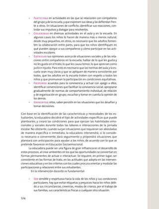 Participar en actividades en las que se relacionen con compañeros
del grupo y de la escuela, y que expresen sus ideas y las deﬁendan fren-
te a otros. En situaciones de conﬂicto, identiﬁcar sus reacciones, con-
trolar sus impulsos y dialogar para resolverlos.
Colaborar en diversas actividades en el aula y en la escuela. En
algunos casos los niños lo hacen de manera más o menos natural,
desde muy pequeños; en otros, es necesario que los adultos fomen-
ten la colaboración entre pares, para que los niños identiﬁquen en
qué pueden apoyar a sus compañeros y cómo participar en las acti-
vidades escolares.
Expresar sus opiniones acerca de situaciones sociales y de las rela-
ciones entre compañeros en la escuela; hablar de lo que les gusta y
no les gusta en el trato, lo que les causa temor, lo que aprecian como
justo e injusto. Para esto es necesario que las normas del aula y la es-
cuela sean muy claras y que se apliquen de manera consistente por
todos, que los adultos en la escuela traten con respeto a todos los
niños y que promuevan la participación en condiciones equitativas.
Proponer acuerdos para la convivencia y actuar con apego a ellos;
identiﬁcar convenciones que facilitan la convivencia social; apropiarse
gradualmente de normas de comportamiento individual, de relación
y de organización en grupo; escuchar y tomar en cuenta la opinión de
los demás.
Enfrentar retos, saber persistir en las situaciones que los desafían y
tomar decisiones.
Con base en la identiﬁcación de las características y necesidades de los es-
tudiantes, la educadora decidirá el tipo de actividades especíﬁcas que puede
plantearles, y creará las condiciones para que ejerzan las habilidades emo-
cionales y sociales durante todas las labores e interacciones de la jornada
escolar. No obstante, cuando surjan situaciones que requieran ser abordadas
de manera especíﬁca e inmediata, la educadora intervendrá; si lo conside-
ra necesario o conveniente, dará seguimiento y propondrá situaciones que
planeará con anticipación para ayudar a los niños, de acuerdo con lo que se
pretende favorecer en Educación Socioemocional.
La educadora puede ser una ﬁgura de gran inﬂuencia en el desarrollo de
estos procesos, al crear ambientes en los que las oportunidades se conviertan en
formas permanentes de actuar e interactuar. Se requiere, en primer lugar, ser
consistente en las formas de trato, en las actitudes que adopta en las interven-
ciones educativas y en los criterios con los cuales procura orientar y modular las
participaciones y relaciones entre sus estudiantes.
En la intervención docente es fundamental:
Ser sensible y respetuosa hacia la vida de los niños y sus condiciones
particulares; hay que evitar etiquetas y prejuicios hacia los niños debi-
do a sus circunstancias, creencias, modos de crianza, por el trabajo de
sus familias, sus características físicas o cualquier otra situación.
524
 