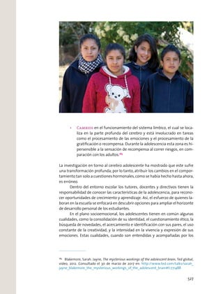 Cambios en el funcionamiento del sistema límbico, el cual se loca-
liza en la parte profunda del cerebro y está involucrado en tareas
como el procesamiento de las emociones y el procesamiento de la
gratiﬁcación o recompensa. Durante la adolescencia esta zona es hi-
persensible a la sensación de recompensa al correr riesgos, en com-
paración con los adultos.183
La investigación en torno al cerebro adolescente ha mostrado que este sufre
una transformación profunda; por lo tanto, atribuir los cambios en el compor-
tamiento tan solo a cuestiones hormonales,como se había hecho hasta ahora,
es erróneo.
Dentro del entorno escolar los tutores, docentes y directivos tienen la
responsabilidad de conocer las características de la adolescencia, para recono-
cer oportunidades de crecimiento y aprendizaje. Así, el esfuerzo de quienes la-
boran en la escuela se enfocará en descubrir opciones para ampliar el horizonte
de desarrollo personal de los estudiantes.
En el plano socioemocional, los adolescentes tienen en común algunas
cualidades, como la consolidación de su identidad, el cuestionamiento ético, la
búsqueda de novedades, el acercamiento e identiﬁcación con sus pares, el uso
constante de la creatividad, y la intensidad en la vivencia y expresión de sus
emociones. Estas cualidades, cuando son entendidas y acompañadas por los
183
Blakemore, Sarah. Jayne, The mysterious workings of the adolescent brain, Ted global,
video, 2012. Consultado el 30 de marzo de 2017 en: http://www.ted.com/talks/sarah_
jayne_blakemore_the_mysterious_workings_of_the_adolescent_brain#t-771488
527
 