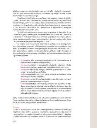 adultos, representan oportunidades para orientar a los estudiantes hacia expe-
riencias constructivas que contribuyan a su bienestar y favorezcan su actuación
oportuna en situaciones de riesgo.
Un adolescente al cual se acompaña para que viva esta etapa más fortale-
cido en los aspectos socioemocionales, tendrá más herramientas para afrontar
y evadir riesgos, como el uso y abuso de sustancias tóxicas, el involucramiento
en situaciones de violencia o delincuencia, el uso inapropiado de redes sociales,
la falta de cuidado de su salud física y emocional, el rompimiento de reglas o
normas de convivencia, entre otros.
También es importante reconocer, respetar y valorar la diversidad de ca-
racterísticas, gustos, necesidades e intereses de los estudiantes. Esta diversidad
se expresa de múltiples maneras: la foma de aprender, la manera de relacio-
narse, los valores que los guían, las motivaciones que los impulsan y las distin-
tas formas de ser, de pensar, de ver y vivir la vida.
La tutoría es el mecanismo mediante el cual se puede acompañar a
los estudiantes y ayudarlos a fortalecer su capacidad socioemocional, cog-
nitiva y académica durante su trayecto por la educación secundaria. En la
hora semanal que trabaje con los estudiantes, el tutor podrá favorecer el
desarrollo de las dimensiones y habilidades socioemocionales mediante las
siguientes acciones:
Acompañar a los estudiantes en el proceso de conﬁrmación de su
identidad mediante el autoconocimiento.
Planear momentos en los cuales los estudiantes adquieran o forta-
lezcan estrategias para la expresión y regulación de las emociones.
Promover espacios de diálogo y reﬂexión que favorezcan la convi-
vencia y la resolución de conﬂictos.
Favorecer proyectos o acciones que le permitan al estudiante tomar
decisiones de manera autónoma.
Generar un ambiente en el que se valoren las diferencias y se mani-
ﬁesten actitudes de empatía y respeto.
Favorecer el trabajo colaborativo y solidario, que le permita al estu-
diante aprovechar su potencial y sumar el de los demás en favor del
logro de una meta común. Generar un ambiente en la comunidad es-
colar en el que el estudiante encuentre un espacio donde se sienta in-
volucrado e identiﬁcado.
Como podrá observarse, la Tutoría y la Educación Socioemocional no serán es-
fuerzos aislados sino parte medular de la educación secundaria que contribu-
yan al desarrollo integral de los adolescentes.
El tutor
El tutor es aquel docente al que le ha sido asignada una hora semanal deTuto-
ría prevista para los tres grados de secundaria, y que acompañará y guiará el
crecimiento socioemocional y académico de un grupo de estudiantes.Median-
te este acercamiento establece un contacto sistemático con los estudiantes de
528
 