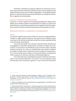 Finalmente, al identiﬁcar los aspectos cognitivos, las emociones y las con-
ductas que promueven el bienestar individual y social, así como aquellos que los
alejan de él tanto a corto como a mediano y largo plazo,190
los estudiantes pueden
generar un sentido de dirección que les permite devenir en ciudadanos conscien-
tes y en agentes de cambio positivo.
Cultivar y fortalecer el autoconocimiento
Conocerse a sí mismo requiere que el estudiante gradualmente adquiera habi-
lidades que le permitan explorar conscientemente sus estados, sus procesos de
pensamiento y su sentimiento, para posteriormente regular la manera de respon-
der de una forma asertiva a diversas situaciones que se le presenten en la vida.
Habilidades asociadas a la dimensión de autoconocimiento
Atención
Es el proceso cognitivo que permite enfocar los recursos sensoperceptuales y
mentales en algún estímulo particular. Este proceso tiene múltiples compo-
nentes que se han deﬁnido y clasiﬁcado de distintas maneras, dependiendo del
campo de estudio que lo aborde.
Una manera de trabajar con la atención, particularmente relevante para
la pedagogía y el desarrollo socioemocional, es desde el enfoque de la neu-
rociencia. La neurociencia ha identiﬁcado cuatro funciones básicas, llamadas
funciones ejecutivas, las cuales son fundamentales para planear, establecer
prioridades, corregir errores, implementar tareas y regular el comportamien-
to. Las funciones ejecutivas incluyen la memoria de trabajo, la capacidad de
inhibir respuestas, la atención sostenida y la ﬂexibilidad cognitiva.
Se ha observado que la capacidad para regular la atención está relacio-
nada con las funciones ejecutivas,191
las cuales a su vez constituyen la base
del desarrollo socio-emocional y cognitivo,192
y por lo tanto del rendimiento
190
Véase Chernicoﬀ, Leandro y Emiliana Rodríguez, Trabajar y Vivir en Equilibrio. Trans-
formando el ámbito laboral desde el cambio interior, AtentaMente Consultores, A. C.
Consultado el 10 de abril de 2017 en: http://atentamente.mx/nuestros-programas/
trabajar-en-equilibrio/
191
Véase Jones, Stephanie M. et al., Executive function mapping project, Cambridge, Harvard
Graduate School of Education, 2016.
192
Véase Schonert ReichL, Kimberly et al., “Enhancing cognitive and social-emotional deve-
lopment through a simple-to-administer mindfulness-based school program for elementary
school children: A randomized controlled trial”, Developmental Psychology, vol. 51, núm. 1,
EUA, 2015, pp. 52-66. Consultado el 31 de marzo de 2017 en: http://psycnet.apa.org/journals/
dev/51/1/52/
540
 