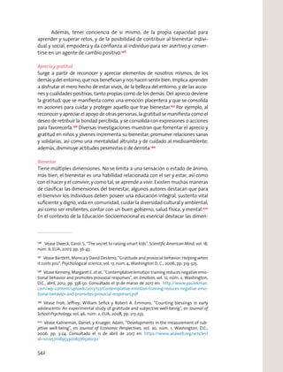 Además, tener conciencia de sí mismo, de la propia capacidad para
aprender y superar retos, y de la posibilidad de contribuir al bienestar indivi-
dual y social, empodera y da conﬁanza al individuo para ser asertivo y conver-
tirse en un agente de cambio positivo.196
Aprecio y gratitud
Surge a partir de reconocer y apreciar elementos de nosotros mismos, de los
demás y del entorno, que nos beneﬁcian y nos hacen sentir bien. Implica aprender
a disfrutar el mero hecho de estar vivos, de la belleza del entorno, y de las accio-
nes y cualidades positivas, tanto propias como de los demás. Del aprecio deviene
la gratitud, que se maniﬁesta como una emoción placentera y que se consolida
en acciones para cuidar y proteger aquello que trae bienestar.197
Por ejemplo, al
reconocer y apreciar el apoyo de otras personas, la gratitud se maniﬁesta como el
deseo de retribuir la bondad percibida, y se consolida con expresiones o acciones
para favorecerla.198
Diversas investigaciones muestran que fomentar el aprecio y
gratitud en niños y jóvenes incrementa su bienestar; promueve relaciones sanas
y solidarias, así como una mentalidad altruista y de cuidado al medioambiente;
además, disminuye actitudes pesimistas o de derrota.199
Bienestar
Tiene múltiples dimensiones. No se limita a una sensación o estado de ánimo;
más bien, el bienestar es una habilidad relacionada con el ser y estar, así como
con el hacer y el convivir, y como tal, se aprende a vivir. Existen muchas maneras
de clasiﬁcar las dimensiones del bienestar, algunos autores destacan que para
el bienvivir los individuos deben poseer una educación integral, sustento vital
suﬁciente y digno, vida en comunidad, cuidar la diversidad cultural y ambiental;
así como ser resilientes, contar con un buen gobierno, salud física, y mental.200
En el contexto de la Educación Socioemocional es esencial destacar las dimen-
196
Véase Dweck, Carol. S, “The secret to raising smart kids”, Scientiﬁc American Mind, vol. 18,
núm. 6, EUA, 2007, pp. 36-43.
197
Véase Bartlett, Monica y David Desteno, “Gratitude and prosocial behavior: Helping when
it costs you”, Psychological science, vol. 17, núm. 4, Washington D. C., 2006, pp. 319-325.
198
Véase Kemeny, Margaret E. et al., “Contemplative/emotion training reduces negative emo-
tional behavior and promotes prosocial responses”, en Emotion, vol. 12, núm. 2, Washington,
D.C., abril, 2012, pp. 338-50. Consultado el 31 de marzo de 2017 en: http://www.paulekman.
com/wp-content/uploads/2013/07/Contemplative-emotion-training-reduces-negative-emo-
tional-behavior-and-promotes-prosocial-responses.pdf
199
Véase Froh, Jeﬀrey; William Seﬁck y Robert A. Emmons, “Counting blessings in early
adolescents: An experimental study of gratitude and subjective well-being”, en Journal of
School Psychology, vol. 46, núm. 2, EUA, 2008, pp. 213-233.
200
Véase Kahneman, Daniel, y Krueger, Adam, “Developments in the measurement of sub-
jetive well-being”, en Journal of Economic Perspectives, vol. 20, núm. 1, Washington, D.C.,
2006. pp. 3-24. Consultado el 11 de abril de 2017 en: https://www.aeaweb.org/articles?
id=10.1257/089533006776526030
542
 