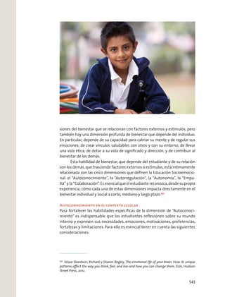 siones del bienestar que se relacionan con factores externos y estímulos, pero
también hay una dimensión profunda de bienestar que depende del individuo.
En particular, depende de su capacidad para calmar su mente y de regular sus
emociones; de crear vínculos saludables con otros y con su entorno; de llevar
una vida ética; de dotar a su vida de signiﬁcado y dirección; y de contribuir al
bienestar de los demás.
Esta habilidad de bienestar, que depende del estudiante y de su relación
con los demás, que trasciende factores externos o estímulos, está íntimamente
relacionada con las cinco dimensiones que deﬁnen la Educación Socioemocio-
nal: el “Autoconocimiento”, la “Autorregulación”, la “Autonomía”, la “Empa-
tía” y la “Colaboración”. Es esencial que el estudiante reconozca, desde su propia
experiencia, cómo cada una de estas dimensiones impacta directamente en el
bienestar individual y social a corto, mediano y largo plazo.201
Autoconocimiento en el contexto escolar
Para fortalecer las habilidades especíﬁcas de la dimensión de “Autoconoci-
miento” es indispensable que los estudiantes reﬂexionen sobre su mundo
interno y expresen sus necesidades, emociones, motivaciones, preferencias,
fortalezas y limitaciones. Para ello es esencial tener en cuenta las siguientes
consideraciones:
201
Véase Davidson, Richard y Sharon Begley, The emotional life of your brain: How its unique
patterns aﬀect the way you think, feel, and live-and how you can change them, EUA, Hudson
Street Press, 2012.
543
 