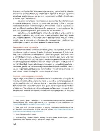 ﬁanza en las capacidades personales para manejar y ejercer control sobre las
situaciones que nos afectan,212
y un sentido de agencia, es decir, de capacidad
para llevar a cabo acciones que generen mayores oportunidades de vida para
sí mismo y para los demás.213
Los seres humanos no nacemos siendo autónomos. Durante la infancia
temprana necesitamos de otras personas para atender y satisfacer nuestras
necesidades básicas, ya sean biológicas, emocionales, físicas o cognitivas. En
este sentido, es importante distinguir entre autonomía y heteronomía, que sig-
niﬁca ser gobernado por otros, y es lo contrario a la autonomía.214
La heteronomía puede llegar a limitar el desarrollo de una persona, ya
que condiciona la libertad y, por lo tanto, la realización plena. Es el caso cuando
una persona determina su actuar en función de la opinión de otros, de normas
sociales o de la autoridad; en estos casos, las consecuencias y efectos en uno
mismo y en los demás no fueron reﬂexionadas críticamente.
Importancia de la autonomía
La autonomía sienta las bases del sentido de agencia o autogestión, mismo que
se relaciona con la percepción de autoeﬁcacia, con la capacidad de determina-
ción y con la conformación de la identidad. El sentirse capaz para realizar una tarea
o actividad por sí mismo y el poder encaminar acciones para lograr una meta
especíﬁca dependen del grado de autonomía de cada persona.No obstante, una
visión integral de la autonomía requiere no solo considerar al estudiante en
su individualidad, sino en relación con otros y con su contexto sociocultural y
ambiental, ya que ser autónomo implica también buscar el bienestar colecti-
vo, ser responsable, conducirse de manera ética y moral, ser respetuoso con
uno mismo, con los demás y con el entorno que se habita.
Cultivar y fortalecer la autonomía
Según Piaget, la autonomía puede desarrollarse en dos ámbitos principales: el
moral y el intelectual. La autonomía moral se considera como la capacidad de
distinguir el bien del mal; más aun, buscar el bien para sí mismo y los demás,
tomar decisiones y actuar en función de lo que le beneﬁcia y de lo que beneﬁcia
a los demás.215
La autonomía intelectual es cuando la persona es capaz de pen-
sar y resolver problemas haciendo uso de sus recursos y experiencias,así como
212
Véase Bandura, Albert, “Self-eﬃcacy”, en Ramachandran, Vilanayur (ed.), Encyclopedia of
human behavior, vol. 4, Nueva York, 1994, pp. 71-81. Consultado el 30 de marzo de 2017 en:
https://www.uky.edu/~eushe2/Bandura/BanEncy.html
213
Véase Buss, Sarah, “Personal Autonomy”, en Stanford Encyclopedia of Philosophy Archive,
s/i, Stanford, 2016. Consultado el 30 de marzo de 2017 en: https://plato.stanford.edu/ar-
chives/win2016/entries/personal-autonomy/
214
Véase Kamii, Constance, op. cit.
215
Véase Kohlberg, Lawrence; Charles Levine y Alexandra Hewer, Moral stages: a current
formulation and a response to critics, Nueva York, Karger, 1983.
548
 