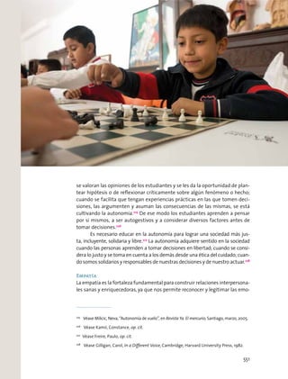 se valoran las opiniones de los estudiantes y se les da la oportunidad de plan-
tear hipótesis o de reﬂexionar críticamente sobre algún fenómeno o hecho;
cuando se facilita que tengan experiencias prácticas en las que tomen deci-
siones, las argumenten y asuman las consecuencias de las mismas, se está
cultivando la autonomía.225
De ese modo los estudiantes aprenden a pensar
por sí mismos, a ser autogestivos y a considerar diversos factores antes de
tomar decisiones.226
Es necesario educar en la autonomía para lograr una sociedad más jus-
ta, incluyente, solidaria y libre.227
La autonomía adquiere sentido en la sociedad
cuando las personas aprenden a tomar decisiones en libertad; cuando se consi-
dera lo justo y se toma en cuenta a los demás desde una ética del cuidado; cuan-
do somos solidarios y responsables de nuestras decisiones y de nuestro actuar.228
Empatía
La empatía es la fortaleza fundamental para construir relaciones interpersona-
les sanas y enriquecedoras, ya que nos permite reconocer y legitimar las emo-
225
Véase Milicic, Neva, “Autonomía de vuelo”, en Revista Ya. El mercurio, Santiago, marzo, 2005.
226
Véase Kamii, Constance, op. cit.
227
Véase Freire, Paulo, op. cit.
228
Véase Gilligan, Carol, In a Diﬀerent Voice, Cambridge, Harvard University Press, 1982.
551
 