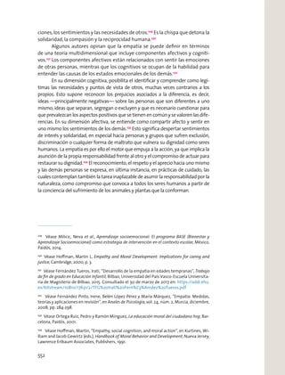 ciones,los sentimientos y las necesidades de otros.229
Es la chispa que detona la
solidaridad, la compasión y la reciprocidad humana.230
Algunos autores opinan que la empatía se puede deﬁnir en términos
de una teoría multidimensional que incluye componentes afectivos y cogniti-
vos.231
Los componentes afectivos están relacionados con sentir las emociones
de otras personas, mientras que los cognitivos se ocupan de la habilidad para
entender las causas de los estados emocionales de los demás.232
En su dimensión cognitiva, posibilita el identiﬁcar y comprender como legí-
timas las necesidades y puntos de vista de otros, muchas veces contrarios a los
propios. Esto supone reconocer los prejuicios asociados a la diferencia, es decir,
ideas —principalmente negativas— sobre las personas que son diferentes a uno
mismo; ideas que separan, segregan o excluyen y que es necesario cuestionar para
que prevalezcan los aspectos positivos que se tienen en común y se valoren las dife-
rencias. En su dimensión afectiva, se entiende como compartir afecto y sentir en
uno mismo los sentimientos de los demás.233
Esto signiﬁca despertar sentimientos
de interés y solidaridad, en especial hacia personas y grupos que sufren exclusión,
discriminación o cualquier forma de maltrato que vulnera su dignidad como seres
humanos. La empatía es por ello el motor que empuja a la acción, ya que implica la
asunción de la propia responsabilidad frente al otro y el compromiso de actuar para
restaurar su dignidad.234
El reconocimiento, el respeto y el aprecio hacia uno mismo
y las demás personas se expresa, en última instancia, en prácticas de cuidado, las
cuales contemplan también la tarea inaplazable de asumir la responsabilidad por la
naturaleza, como compromiso que convoca a todos los seres humanos a partir de
la conciencia del sufrimiento de los animales y plantas que la conforman.
229
Véase Milicic, Neva et al., Aprendizaje socioemocional: El programa BASE (Bienestar y
Aprendizaje Socioemocional) como estrategia de intervención en el contexto escolar, México,
Paidós, 2014.
230
Véase Hoﬀman, Martin L, Empathy and Moral Development: Implications for caring and
justice, Cambridge, 2000, p. 3.
231
Véase Fernández Tueros, Irati, “Desarrollo de la empatía en edades tempranas”, Trabajo
de ﬁn de grado en Educación Infantil, Bilbao, Universidad del País Vasco-Escuela Universita-
ria de Magisterio de Bilbao, 2015. Consultado el 30 de marzo de 2017 en: https://addi.ehu.
es/bitstream/10810/17631/2/TFG%20Irati%20Fern%C3%A1ndez%20Tueros.pdf
232
Véase Fernández Pinto, Irene; Belén López Pérez y María Márquez, “Empatía: Medidas,
teorías y aplicaciones en revisión”, en Anales de Psicología, vol. 24, núm. 2, Murcia, diciembre,
2008, pp. 284-298.
233
Véase Ortega Ruiz, Pedro y Ramón Mínguez, La educación moral del ciudadano hoy, Bar-
celona, Paidós, 2001.
234
Véase Hoﬀman, Martin, “Empathy, social cognition, and moral action”, en Kurtines, Wi-
lliam and Jacob Gewirtz (eds.), Handbook of Moral Behavior and Development, Nueva Jersey,
Lawrence Erlbaum Associates, Publishers, 1991.
552
 