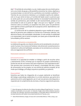 dad.251
El sentido de comunidad, a su vez, implica pasar de una misión perso-
nal a una misión de grupo, y ello posibilita acrecentar las metas, objetivos y
la productividad, no solo de forma cuantitativa sino también cualitativa.252
Transitar de una conciencia individual a un verdadero espíritu de colabora-
ción es lo que sienta la base y el sentido del tejido social. La persona que
se siente parte de una comunidad satisface la necesidad fundamental del
sentido de pertenencia, pero también la del reconocimiento, porque en la
comunidad no solo se es parte de “algo”, sino que se es “alguien”. La vida
entonces cobra un sentido y un propósito más claros, pues nos percibimos
como agentes activos y partícipes de un proyecto común. Aprendemos a ser
para hacer y convivir.
La construcción de la ciudadanía depende en gran medida de la capaci-
dad de las personas para colaborar en función de un bienestar colectivo, más
allá de los bienes y las necesidades individuales. En este sentido, la solidaridad
y la reciprocidad, y por lo tanto la empatía, son claves para el desarrollo de las
comunidades y de las naciones.
Cultivar y fortalecer la colaboración
La colaboración guarda una relación estrecha con la socialización y la comuni-
cación humana. Una manera de fortalecer esta dimensión socioemocional es
mediante el cultivo de habilidades asociadas con la convivencia, la comunica-
ción y la negociación de conﬂictos.
Habilidades asociadas a la dimensión de colaboración
Comunicación asertiva
Consiste en la capacidad de entablar un diálogo a partir de escuchar activa
y atentamente al otro, al tiempo que se exponen los propios sentimientos y
puntos de vista de una manera clara pero respetuosa. Esta capacidad de aten-
ción permite estar consciente de los deseos y necesidades del otro y tratar
de armonizarlos con los propios, en una actitud de auténtica empatía, de tal
modo que el diálogo y el trabajo conjunto se posibilite y se potencie.
Responsabilidad
Garantiza que todos los integrantes de un grupo realmente se beneﬁcien
del trabajo y aprendizaje colaborativo. Es un acto voluntario, que parte de la
autonomía y de la autorregulación, por el cual una persona está dispuesta a
responder por el cumplimiento de una tarea, o hacerse cargo de otra persona.
251
Véase Mungaray, Ana Marcela; Rosa María González y Miguel Ángel Ramírez, “Las comu-
nidades emocionales en la escuela”, en Xolocotzi, Ángel y José Antonio Mateos (coords.),
Los bordes de la ﬁlosofía. Educación humanidades y universidad, México, Benemérita Uni-
versidad Autónoma de Puebla-Universidad Autónoma de Tlaxcala, 2013.
252
Véase Michel Barbosa, Sergio, En busca de la comunidad, México, Trillas, 2009, p. 40.
558
 
