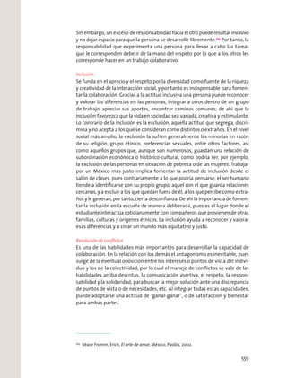 Sin embargo, un exceso de responsabilidad hacia el otro puede resultar invasivo
y no dejar espacio para que la persona se desarrolle libremente.253
Por tanto, la
responsabilidad que experimenta una persona para llevar a cabo las tareas
que le corresponden debe ir de la mano del respeto por lo que a los otros les
corresponde hacer en un trabajo colaborativo.
Inclusión
Se funda en el aprecio y el respeto por la diversidad como fuente de la riqueza
y creatividad de la interacción social, y por tanto es indispensable para fomen-
tar la colaboración. Gracias a la actitud inclusiva una persona puede reconocer
y valorar las diferencias en las personas, integrar a otros dentro de un grupo
de trabajo, apreciar sus aportes, encontrar caminos comunes; de ahí que la
inclusión favorezca que la vida en sociedad sea variada, creativa y estimulante.
Lo contrario de la inclusión es la exclusión, aquella actitud que segrega, discri-
mina y no acepta a los que se consideran como distintos o extraños. En el nivel
social más amplio, la exclusión la sufren generalmente las minorías en razón
de su religión, grupo étinico, preferencias sexuales, entre otros factores, así
como aquellos grupos que, aunque son numerosos, guardan una relación de
subordinación económica o histórico-cultural, como podría ser, por ejemplo,
la exclusión de las personas en situación de pobreza o de las mujeres. Trabajar
por un México más justo implica fomentar la actitud de inclusión desde el
salón de clases, pues contrariamente a lo que podría pensarse, el ser humano
tiende a identiﬁcarse con su propio grupo, aquel con el que guarda relaciones
cercanas, y a excluir a los que quedan fuera de él, a los que percibe como extra-
ños y le generan, por tanto, cierta desconﬁanza. De ahí la importancia de fomen-
tar la inclusión en la escuela de manera deliberada, pues es el lugar donde el
estudiante interactúa cotidianamente con compañeros que provienen de otras
familias, culturas y orígenes étnicos. La inclusión ayuda a reconocer y valorar
esas diferencias y a crear un mundo más equitativo y justo.
Resolución de conﬂictos
Es una de las habilidades más importantes para desarrollar la capacidad de
colaboración. En la relación con los demás el antagonismo es inevitable, pues
surge de la eventual oposición entre los intereses o puntos de vista del indivi-
duo y los de la colectividad, por lo cual el manejo de conﬂictos se vale de las
habilidades arriba descritas, la comunicación asertiva, el respeto, la respon-
sabilidad y la solidaridad, para buscar la mejor solución ante una discrepancia
de puntos de vista o de necesidades, etc. Al integrar todas estas capacidades,
puede adoptarse una actitud de “ganar-ganar”, o de satisfacción y bienestar
para ambas partes.
253
Véase Fromm, Erich, El arte de amar, México, Paidós, 2002.
559
 