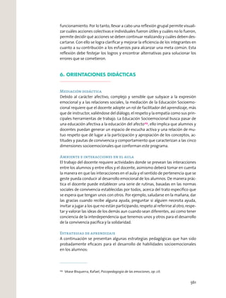 funcionamiento. Por lo tanto, llevar a cabo una reﬂexión grupal permite visuali-
zar cuáles acciones colectivas e individuales fueron útiles y cuáles no lo fueron,
permite decidir qué acciones se deben continuar realizando y cuáles deben des-
cartarse. Con ello se logra clariﬁcar y mejorar la eﬁciencia de los integrantes en
cuanto a su contribución a los esfuerzos para alcanzar una meta común. Esta
reﬂexión debe festejar los logros y encontrar alternativas para solucionar los
errores que se cometieron.
6. ORIENTACIONES DIDÁCTICAS
Mediación didáctica
Debido al carácter afectivo, complejo y sensible que subyace a la expresión
emocional y a las relaciones sociales, la mediación de la Educación Socioemo-
cional requiere que el docente adopte un rol de facilitador del aprendizaje, más
que de instructor, valiéndose del diálogo, el respeto y la empatía como sus prin-
cipales herramientas de trabajo. La Educación Socioemocional busca pasar de
una educación afectiva a la educación del afecto255
, ello implica que alumnos y
docentes puedan generar un espacio de escucha activa y una relación de mu-
tuo respeto que dé lugar a la participación y apropiación de los conceptos, ac-
titudes y pautas de convivencia y comportamiento que caracterizan a las cinco
dimensiones socioemocionales que conforman este programa.
Ambiente e interacciones en el aula
El trabajo del docente requiere actividades donde se prevean las interacciones
entre los alumnos y entre ellos y el docente, asimismo deberá tomar en cuenta
la manera en que las interacciones en el aula y el sentido de pertenencia que se
geste pueda conducir al desarrollo emocional de los alumnos. De manera prác-
tica el docente puede establecer una serie de rutinas, basadas en las normas
sociales de convivencia establecidas por todos, acerca del trato especíﬁco que
se espera que tengan unos con otros. Por ejemplo, saludarse en la mañana, dar
las gracias cuando recibe alguna ayuda, preguntar si alguien necesita ayuda,
invitar a jugar a los que no están participando, respeto al referirse al otro, respe-
tar y valorar las ideas de los demás aun cuando sean diferentes, así como tener
conciencia de la interdependencia que tenemos unos y otros para el desarrollo
de la convivencia pacíﬁca y la solidaridad.
Estrategias de aprendizaje
A continuación se presentan algunas estrategias pedagógicas que han sido
probadamente eﬁcaces para el desarrollo de habilidades socioemocionales
en los alumnos:
255
Véase Bisquerra, Rafael, Psicopedagogía de las emociones, op. cit.
561
 