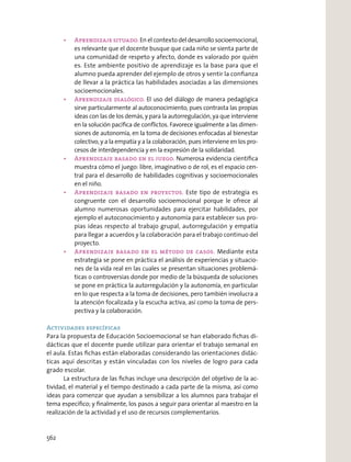 Aprendizaje situado. En el contexto del desarrollo socioemocional,
es relevante que el docente busque que cada niño se sienta parte de
una comunidad de respeto y afecto, donde es valorado por quién
es. Este ambiente positivo de aprendizaje es la base para que el
alumno pueda aprender del ejemplo de otros y sentir la conﬁanza
de llevar a la práctica las habilidades asociadas a las dimensiones
socioemocionales.
Aprendizaje dialógico. El uso del diálogo de manera pedagógica
sirve particularmente al autoconocimiento, pues contrasta las propias
ideas con las de los demás, y para la autorregulación, ya que interviene
en la solución pacíﬁca de conﬂictos. Favorece igualmente a las dimen-
siones de autonomía, en la toma de decisiones enfocadas al bienestar
colectivo, y a la empatía y a la colaboración, pues interviene en los pro-
cesos de interdependencia y en la expresión de la solidaridad.
Aprendizaje basado en el juego. Numerosa evidencia cientíﬁca
muestra cómo el juego: libre, imaginativo o de rol, es el espacio cen-
tral para el desarrollo de habilidades cognitivas y socioemocionales
en el niño.
Aprendizaje basado en proyectos. Este tipo de estrategia es
congruente con el desarrollo socioemocional porque le ofrece al
alumno numerosas oportunidades para ejercitar habilidades, por
ejemplo el autoconocimiento y autonomía para establecer sus pro-
pias ideas respecto al trabajo grupal, autorregulación y empatía
para llegar a acuerdos y la colaboración para el trabajo continuo del
proyecto.
Aprendizaje basado en el método de casos. Mediante esta
estrategia se pone en práctica el análisis de experiencias y situacio-
nes de la vida real en las cuales se presentan situaciones problemá-
ticas o controversias donde por medio de la búsqueda de soluciones
se pone en práctica la autorregulación y la autonomía, en particular
en lo que respecta a la toma de decisiones, pero también involucra a
la atención focalizada y la escucha activa, así como la toma de pers-
pectiva y la colaboración.
Actividades específicas
Para la propuesta de Educación Socioemocional se han elaborado ﬁchas di-
dácticas que el docente puede utilizar para orientar el trabajo semanal en
el aula. Estas ﬁchas están elaboradas considerando las orientaciones didác-
ticas aquí descritas y están vinculadas con los niveles de logro para cada
grado escolar.
La estructura de las ﬁchas incluye una descripción del objetivo de la ac-
tividad, el material y el tiempo destinado a cada parte de la misma, así como
ideas para comenzar que ayudan a sensibilizar a los alumnos para trabajar el
tema especíﬁco; y ﬁnalmente, los pasos a seguir para orientar al maestro en la
realización de la actividad y el uso de recursos complementarios.
562
 