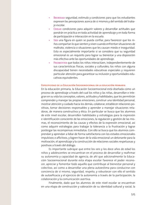 seguridad, estímulo y condiciones para que los estudiantes
expresen las percepciones acerca de sí mismos y del sentido del traba-
jo escolar.
condiciones para adquirir valores y desarrollar actitudes que
pondrán en práctica en toda actividad de aprendizaje y en toda forma
de participación e interacción en la escuela.
Ser una ﬁgura en quien se pueda conﬁar, para favorecer que los ni-
ños compartan lo que sienten y viven cuando enfrentan situaciones de
maltrato, violencia o situaciones que les causan miedo e inseguridad.
Esto es especialmente importante si se considera que su seguridad
emocional es un requisito para lograr su bienestar y una disposición
más efectiva ante las oportunidades de aprendizaje.
que todos los niños interactúen, independientemente de
sus características físicas, sociales y culturales; los niños con alguna
discapacidad tienen necesidades educativas especiales y requieren
particular atención para garantizar su inclusión y oportunidades edu-
cativas equivalentes.
Especificidad de la Educación Socioemocional en la educación primaria
En la educación primaria, la Educación Socioemocional está diseñada como un
proceso de aprendizaje a través del cual los niños y las niñas, desarrollan e inte-
gran en su vida los conceptos, valores, actitudes y habilidades, que les permitirán
comprender y manejar las propias emociones, construir una identidad personal,
mostrar atención y cuidado hacia los demás, colaborar, establecer relaciones po-
sitivas, tomar decisiones responsables y aprender a manejar situaciones reta-
doras, de manera constructiva y ética. En particular se busca que los alumnos
de este nivel escolar, desarrollen habilidades y estrategias para la expresión
e identiﬁcación consciente de las emociones, la regulación y gestión de las mis-
mas, el reconocimiento de las causas y efectos de la expresión emocional; así
como adquirir estrategias para trabajar la tolerancia a la frustración y lograr
postergar las recompensas inmediatas. Con ello se busca que los alumnos com-
prendan y aprendan a lidiar de forma satisfactoria con los estados emocionales
impulsivos o aﬂictivos, y logren hacer de la vida emocional un detonante para la
motivación, el aprendizaje y la construcción de relaciones sociales respetuosas y
positivas a través del diálogo.
Es importante subrayar que entre los seis y los doce años de edad los
niños y adolescentes se encuentran en el proceso de desarrollar y reaﬁrmar
su autonomía y capacidad de agencia, de ahí que adicionalmente la Educa-
ción Socioemocional durante esta etapa escolar favorece el poder recono-
cer, apreciar y fomentar todo aquello que contribuye al bienestar personal y
colectivo, así como a desarrollar una plena autoestima para conducirse con
conciencia de sí mismo, seguridad, respeto, y robustecer con ello el sentido
de autoeﬁcacia y el ejercicio de la autonomía a través de la participación, la
colaboración y la comunicación asertiva.
Finalmente, dado que los alumnos de este nivel escolar se encuentran
en una etapa de construcción y valoración de su identidad cultural y social, la
525
 