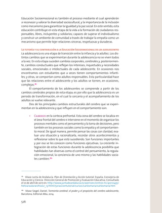 Educación Socioemocional es también el proceso mediante el cual aprenderán
a reconocer y valorar la diversidad sociocultural, y la importancia de la inclusión
como mecanismo para garantizar la igualdad y la paz social. En este sentido, esta
educación contribuye en esta etapa de la vida a la formación de ciudadanos res-
ponsables, libres, incluyentes y solidarios; capaces de superar el individualismo
y construir un ambiente de comunidad a través de trabajar la empatía como un
mecanismo que permite tejer relaciones sinceras, respetuosas y duraderas.
LatutoríaysucontribuciónalaEducaciónSocioemocionaldelosadolescentes
La adolescencia es una etapa de transición entre la infancia y la adultez. Los dis-
tintos cambios que se experimentan durante la adolescencia no se viven todos
a la vez. En esta etapa suceden cambios corporales, cerebrales y, posteriormen-
te, cambios conductuales que reﬂejan los intereses, inquietudes y necesidades
sociales, emocionales e intelectuales de cada adolescente. En ocasiones nos
encontramos con estudiantes que a veces tienen comportamientos infanti-
les; y otras, se comportan como adultos responsables. Esta particularidad hace
que las relaciones entre el adolescente y los adultos se tornen, en ocasiones,
complejas.181
El comportamiento de los adolescentes se comprende a partir de los
cambios cerebrales propios de esta etapa; es por ello que la adolescencia es un
periodo de transformación, en el cual la cercanía y el acompañamiento de los
adultos se vuelve relevante.
Dos de los principales cambios estructurales del cerebro que se experi-
mentan en la adolescencia y que inﬂuyen en el comportamiento son:
en la corteza prefrontal. Esta zona del cerebro se localiza en
el área frontal del cerebro e interviene en el momento de organizar los
procesos mentales como el pensamiento y la toma de decisiones, pero
también en los procesos sociales como la empatía y el comportamien-
to moral. De igual manera, permite pensar las cosas con claridad, eva-
luar una situación y racionalizarla, recordar otros acontecimientos y
reﬂexionar sobre lo que está sucediendo. Son funciones importantes
y por eso se les conocen como funciones ejecutivas. La creciente in-
tegración de estas funciones durante la adolescencia posibilita que
habilidades tan diversas como el control del pensamiento, la regula-
ción emocional, la conciencia de uno mismo y las habilidades socia-
les cambien.182
181
Véase Junta de Andalucía. Plan de Orientación y Acción tutorial. España, Consejería de
Educación y Ciencia- Dirección General de Promoción y Evaluación Educativa. Consultado
el 10 de abril de 2017 en: http://www.juntadeandalucia.es/averroes/centros-tic/41010435/
helvia/aula/archivos/_13/html/50/acciontutorial/cursos/carlosmaria/carlosmaria.htm
182
Véase Siegel, Daniel, Tormenta cerebral: el poder y el propósito del cerebro adolescente,
Barcelona, Editorial Alba, 2014.
526
 