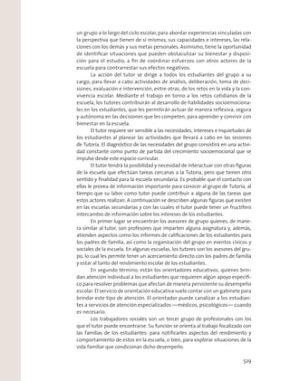 un grupo a lo largo del ciclo escolar, para abordar experiencias vinculadas con
la perspectiva que tienen de sí mismos, sus capacidades e intereses, las rela-
ciones con los demás y sus metas personales. Asimismo, tiene la oportunidad
de identiﬁcar situaciones que pueden obstaculizar su bienestar y disposi-
ción para el estudio, a ﬁn de coordinar esfuerzos con otros actores de la
escuela para contrarrestar sus efectos negativos.
La acción del tutor se dirige a todos los estudiantes del grupo a su
cargo, para llevar a cabo actividades de análisis, deliberación, toma de deci-
siones, evaluación e intervención, entre otras, de los retos en la vida y la con-
vivencia escolar. Mediante el trabajo en torno a los retos cotidianos de la
escuela, los tutores contribuirán al desarrollo de habilidades socioemociona-
les en los estudiantes, que les permitirán actuar de manera reﬂexiva, segura
y autónoma en las decisiones que les competen, para aprender y convivir con
bienestar en la escuela.
El tutor requiere ser sensible a las necesidades, intereses e inquietudes de
los estudiantes al planear las actividades que llevará a cabo en las sesiones
de Tutoría. El diagnóstico de las necesidades del grupo consistirá en una activi-
dad constante como punto de partida del crecimiento socioemocional que se
impulse desde este espacio curricular.
El tutor tendrá la posibilidad y necesidad de interactuar con otras ﬁguras
de la escuela que efectúan tareas cercanas a la Tutoría, pero que tienen otro
sentido y ﬁnalidad para la escuela secundaria. Es probable que el contacto con
ellas le provea de información importante para conocer al grupo de Tutoría, al
tiempo que su labor como tutor puede contribuir a alguna de las tareas que
estos actores realizan. A continuación se describen algunas ﬁguras que existen
en las escuelas secundarias y con las cuales el tutor puede tener un fructífero
intercambio de información sobre los intereses de los estudiantes.
En primer lugar se encuentran los asesores de grupo quienes, de mane-
ra similar al tutor, son profesores que imparten alguna asignatura y, además,
atienden aspectos como los informes de caliﬁcaciones de los estudiantes para
los padres de familia, así como la organización del grupo en eventos cívicos y
sociales de la escuela. En algunas escuelas, los tutores son los asesores del gru-
po, lo cual les permite tener un acercamiento directo con los padres de familia
y estar al tanto del rendimiento escolar de los estudiantes.
En segundo término, están los orientadores educativos, quienes brin-
dan atención individual a los estudiantes que requieren algún apoyo especíﬁ-
co para resolver problemas que afectan de manera persistente su desempeño
escolar. El servicio de orientación educativa suele contar con un gabinete para
brindar este tipo de atención. El orientador puede canalizar a los estudian-
tes a servicios de atención especializados —médicos, psicológicos— cuando
es necesario.
Los trabajadores sociales son un tercer grupo de profesionales con los
que el tutor puede encontrarse. Su función se orienta al trabajo focalizado con
las familias de los estudiantes: para notiﬁcarles aspectos del rendimiento y
comportamiento de estos en la escuela, o bien, para explorar situaciones de la
vida familiar que condicionan dicho desempeño.
529
 