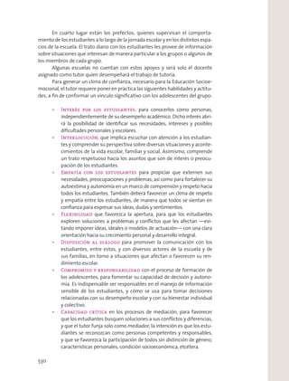 En cuarto lugar están los prefectos, quienes supervisan el comporta-
miento de los estudiantes a lo largo de la jornada escolar y en los distintos espa-
cios de la escuela. El trato diario con los estudiantes les provee de información
sobre situaciones que interesan de manera particular a los grupos o algunos de
los miembros de cada grupo.
Algunas escuelas no cuentan con estos apoyos y será solo el docente
asignado como tutor quien desempeñará el trabajo de tutoría.
Para generar un clima de conﬁanza, necesario para la Educación Socioe-
mocional, el tutor requiere poner en práctica las siguientes habilidades y actitu-
des, a ﬁn de conformar un vínculo signiﬁcativo con los adolescentes del grupo:
para conocerlos como personas,
independientemente de su desempeño académico. Dicho interés abri-
rá la posibilidad de identiﬁcar sus necesidades, intereses y posibles
diﬁcultades personales y escolares.
que implica escuchar con atención a los estudian-
tes y comprender su perspectiva sobre diversas situaciones y aconte-
cimientos de la vida escolar, familiar y social. Asimismo, comprende
un trato respetuoso hacia los asuntos que son de interés o preocu-
pación de los estudiantes.
para propiciar que externen sus
necesidades, preocupaciones y problemas; así como para fortalecer su
autoestima y autonomía en un marco de comprensión y respeto hacia
todos los estudiantes. También deberá favorecer un clima de respeto
y empatía entre los estudiantes, de manera que todos se sientan en
conﬁanza para expresar sus ideas, dudas y sentimientos.
que favorezca la apertura, para que los estudiantes
exploren soluciones a problemas y conﬂictos que les afectan —evi-
tando imponer ideas, ideales o modelos de actuación— con una clara
orientación hacia su crecimiento personal y desarrollo integral.
para promover la comunicación con los
estudiantes, entre estos, y con diversos actores de la escuela y de
sus familias, en torno a situaciones que afectan o favorecen su ren-
dimiento escolar.
con el proceso de formación de
los adolescentes, para fomentar su capacidad de decisión y autono-
mía. Es indispensable ser responsables en el manejo de información
sensible de los estudiantes, y cómo se usa para tomar decisiones
relacionadas con su desempeño escolar y con su bienestar individual
y colectivo.
en los procesos de mediación, para favorecer
que los estudiantes busquen soluciones a sus conﬂictos y diferencias,
y que el tutor funja solo como mediador; la intención es que los estu-
diantes se reconozcan como personas competentes y responsables,
y que se favorezca la participación de todos sin distinción de género,
características personales, condición socioeconómica, etcétera.
530
 