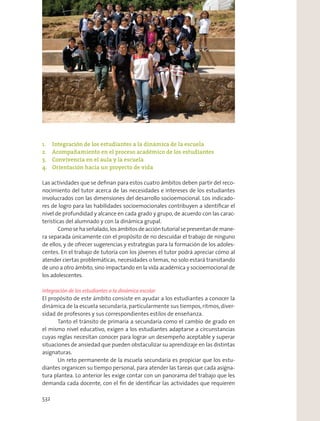 1. Integración de los estudiantes a la dinámica de la escuela
2. Acompañamiento en el proceso académico de los estudiantes
3. Convivencia en el aula y la escuela
4. Orientación hacia un proyecto de vida
Las actividades que se deﬁnan para estos cuatro ámbitos deben partir del reco-
nocimiento del tutor acerca de las necesidades e intereses de los estudiantes
involucrados con las dimensiones del desarrollo socioemocional. Los indicado-
res de logro para las habilidades socioemocionales contribuyen a identiﬁcar el
nivel de profundidad y alcance en cada grado y grupo, de acuerdo con las carac-
terísticas del alumnado y con la dinámica grupal.
Comosehaseñalado,losámbitosdeaccióntutorialsepresentandemane-
ra separada únicamente con el propósito de no descuidar el trabajo de ninguno
de ellos, y de ofrecer sugerencias y estrategias para la formación de los adoles-
centes. En el trabajo de tutoría con los jóvenes el tutor podrá apreciar cómo al
atender ciertas problemáticas, necesidades o temas, no solo estará transitando
de uno a otro ámbito, sino impactando en la vida académica y socioemocional de
los adolescentes.
Integración de los estudiantes a la dinámica escolar
El propósito de este ámbito consiste en ayudar a los estudiantes a conocer la
dinámica de la escuela secundaria,particularmente sus tiempos,ritmos,diver-
sidad de profesores y sus correspondientes estilos de enseñanza.
Tanto el tránsito de primaria a secundaria como el cambio de grado en
el mismo nivel educativo, exigen a los estudiantes adaptarse a circunstancias
cuyas reglas necesitan conocer para lograr un desempeño aceptable y superar
situaciones de ansiedad que pueden obstaculizar su aprendizaje en las distintas
asignaturas.
Un reto permanente de la escuela secundaria es propiciar que los estu-
diantes organicen su tiempo personal, para atender las tareas que cada asigna-
tura plantea. Lo anterior les exige contar con un panorama del trabajo que les
demanda cada docente, con el ﬁn de identiﬁcar las actividades que requieren
532
 
