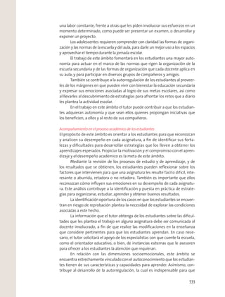 una labor constante, frente a otras que les piden involucrar sus esfuerzos en un
momento determinado, como puede ser presentar un examen, o desarrollar y
exponer un proyecto.
Los adolescentes requieren comprender con claridad las formas de organi-
zación y las normas de la escuela y del aula, para darle un mejor uso a los espacios
y aprovechar el tiempo durante la jornada escolar.
El trabajo de este ámbito fomentará en los estudiantes una mayor auto-
nomía para actuar en el marco de las normas que rigen la organización de la
escuela secundaria y de las formas de organización que cada docente aplica en
su aula; y para participar en diversos grupos de compañeros y amigos.
También se contribuye a la autorregulación de los estudiantes al proveer-
les de los márgenes en que pueden vivir con bienestar la educación secundaria
y expresar sus emociones asociadas al logro de sus metas escolares, así como
al llevarles al descubrimiento de estrategias para afrontar los retos que a diario
les plantea la actividad escolar.
En el trabajo en este ámbito el tutor puede contribuir a que los estudian-
tes adquieran autonomía y que sean ellos quienes propongan iniciativas que
los beneﬁcien, a ellos y al resto de sus compañeros.
Acompañamiento en el proceso académico de los estudiantes
El propósito de este ámbito es orientar a los estudiantes para que reconozcan
y analicen su desempeño en cada asignatura, a ﬁn de identiﬁcar sus forta-
lezas y diﬁcultades para desarrollar estrategias que los lleven a obtener los
aprendizajes esperados. Propiciar la motivación y el compromiso con el apren-
dizaje y el desempeño académico es la meta de este ámbito.
Mediante la revisión de los procesos de estudio y de aprendizaje, y de
los resultados que se obtienen, los estudiantes pueden reﬂexionar sobre los
factores que intervienen para que una asignatura les resulte fácil o difícil, inte-
resante o aburrida, retadora o no retadora. También es importante que ellos
reconozcan cómo inﬂuyen sus emociones en su desempeño de cada asignatu-
ra. Este análisis contribuye a la identiﬁcación y puesta en práctica de estrate-
gias para organizarse, estudiar, aprender y obtener buenos resultados.
La identiﬁcación oportuna de los casos en que los estudiantes se encuen-
tran en riesgo de reprobación plantea la necesidad de explorar las condiciones
asociadas a este hecho.
La información que el tutor obtenga de los estudiantes sobre las diﬁcul-
tades que les plantea el trabajo en alguna asignatura debe ser comunicada al
docente involucrado, a ﬁn de que realice las modiﬁcaciones en la enseñanza
que considere pertinentes para que los estudiantes aprendan. En caso nece-
sario, el tutor solicitará el apoyo de los especialistas con que cuente la escuela,
como el orientador educativo; o bien, de instancias externas que le asesoren
para ofrecer a los estudiantes la atención que requieran.
En relación con las dimensiones socioemocionales, este ámbito se
encuentra estrechamente vinculado con el autoconocimiento que los estudian-
tes tienen de sus características y capacidades para aprender. Asimismo, con-
tribuye al desarrollo de la autorregulación, la cual es indispensable para que
533
 