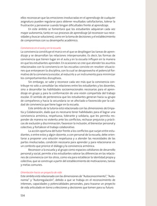 ellos reconozcan que las emociones involucradas en el aprendizaje de cualquier
asignatura pueden regularse para obtener resultados satisfactorios, tolerar la
frustración y perseverar cuando tengan diﬁcultades frente al aprendizaje.
En este ámbito se fomentará que los estudiantes adquieran cada vez
mayor autonomía, tanto en sus procesos de aprendizaje (al reconocer sus nece-
sidades y buscar soluciones), como en la toma de decisiones y el establecimiento
de compromisos con su desempeño académico.
Convivencia en el aula y en la escuela
La convivencia constituye el marco en el que se despliegan las tareas de apren-
dizaje y se desarrollan las relaciones interpersonales. Es decir, las formas de
convivencia que tienen lugar en el aula y en la escuela inﬂuyen en la manera
en que los estudiantes aprenden.En ocasiones se cree que atender los asuntos
relacionados con la convivencia en las escuelas consiste en resolver situacio-
nes que entorpecen la disciplina, con lo cual se desaprovecha el potencial for-
mativo de la convivencia escolar,al reducirlo a un instrumento para minimizar
los comportamientos disruptivos.
Sin embargo, se sabe y reconoce cada vez más que la convivencia con-
tribuye no solo a consolidar las relaciones entre los estudiantes y los docentes,
sino a desarrollar las habilidades socioemocionales necesarias para el apren-
dizaje en grupo y para la conformación de una visión compartida del trabajo
escolar. El sentido de pertenencia que los estudiantes generan hacia su grupo
de compañeros y hacia la secundaria se ve afectado o favorecido por la cali-
dad de convivencia que tiene lugar en la escuela.
Este ámbito de la tutoría está relacionado con las dimensiones de Empa-
tía y Colaboración, dado que es necesario tener habilidades para el lograr una
convivencia armónica, respetuosa, tolerante y solidaria, que les permita res-
ponder de manera no violenta ante los conﬂictos; rechazar prejuicios y prácti-
cas de exclusión y discriminación; favorecer la inclusión, el bienestar personal y
colectivo; y fortalecer el trabajo colaborativo.
La acción oportuna del tutor frente a los conﬂictos que surjan entre estu-
diantes, o entre estos y algún docente, o con personal de la escuela, debe orien-
tarse a proponer una solución respetuosa y a atender las necesidades de las
partes involucradas; condición necesaria para aprender y para relacionarse en
un contexto que priorice el diálogo y la convivencia armónica.
Reconocer a la escuela y al grupo como espacios cotidianos de desarrollo
personal y social, permite a los estudiantes valorar las diferencias en las relacio-
nes de convivencia con los otros, como vía para establecer la identidad propia y
colectiva, que se construye a partir del establecimiento de motivaciones, tareas
y metas comunes.
Orientación hacia un proyecto de vida
Este ámbito está relacionado con las dimensiones de “Autoconocimiento”, “Auto-
nomía” y “Autorregulación”, debido a que se trabaja en el reconocimiento de
intereses, capacidades y potencialidades personales, para trazarse un proyecto
de vida articulado en torno a elecciones y decisiones que tomen para su futuro.
534
 