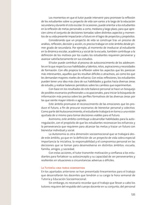 Los momentos en que el tutor puede intervenir para promover la reﬂexión
de los estudiantes sobre su proyecto de vida son varios a lo largo de la educación
secundaria y durante el ciclo escolar. En ocasiones, puede orientar a los estudiantes
en la reﬂexión de metas personales a corto, mediano y largo plazo, para que apre-
cien cómo el conjunto de decisiones tomadas sobre distintos aspectos y momen-
tos de su vida presente impactarán a futuro en el logro de proyectos y propósitos.
Considerando que un proyecto de vida se construye tras un proceso de
análisis, reﬂexión, decisión y acción, es preciso trabajar en este ámbito desde pri-
mer grado de secundaria. Por ejemplo, al momento de involucrar al estudiante
en la dinámica escolar, académica y social de la escuela, también contribuye a la
deﬁnición de los motivos por los cuales los estudiantes requieren perseverar y
avanzar satisfactoriamente en sus estudios.
El tutor puede contribuir al proceso de autoconocimiento de los adolescen-
tes en lo que respecta a sus habilidades y talentos, retos, aspiraciones y necesidades
de formación. Con ello propicia la reﬂexión sobre los aspectos que les parezcan
más interesantes, aquellos que les resultan difíciles o atractivos, así como los que
les demandan mayores niveles de esfuerzo. Con estas reﬂexiones, los estudiantes
pueden tener una idea más clara de sus habilidades y gustos hacia diversas áreas
de estudio, y realizar balances periódicos sobre los cambios que experimentan.
Con base en los resultados de este balance personal se hace un bosquejo
de posibles escenarios profesionales u ocupacionales, para iniciar la búsqueda de
información más precisa sobre los perﬁles formativos de las diversas áreas por
las que siente mayor interés o agrado.
Este ámbito promueve el reconocimiento de las emociones que les pro-
duce el futuro, a ﬁn de procurar escenarios de bienestar personal y colectivo.
Como parte del Autoconocimiento, el estudiante trabajará en torno a una visión
ajustada de sí mismo para tomar decisiones viables para el futuro.
Asimismo, este ámbito contribuye a desarrollar habilidades para la auto-
rregulación, con el propósito de que los estudiantes reconozcan los esfuerzos y
la perseverancia que requieren para alcanzar las metas y trazar un futuro con
bienestar individual y social.
La Autonomía es otra dimensión socioemocional que se trabajará des-
de este ámbito, ya que en la deﬁnición de un proyecto de vida cobra especial
importancia la iniciativa, la responsabilidad y el compromiso personal en las
decisiones que se toman para desenvolverse en distintos ámbitos: escuela,
familia, amigos, y sociedad.
Con estas acciones, el tutor transmite motivación y conﬁanza a los estu-
diantes para fortalecer su autoconcepto y su capacidad de ser perseverantes y
resilientes en situaciones o circunstancias adversas o difíciles.
La Tutoría: una tarea compartida
En los apartados anteriores se han presentado lineamientos para el trabajo
que desarrollarán los docentes que tendrán a su cargo la hora semanal de
Tutoría y Educación Socioemocional.
Sin embargo, es necesario recordar que el trabajo que llevan a cabo los
tutores requiere del respaldo del cuerpo docente en su conjunto, del personal
535
 