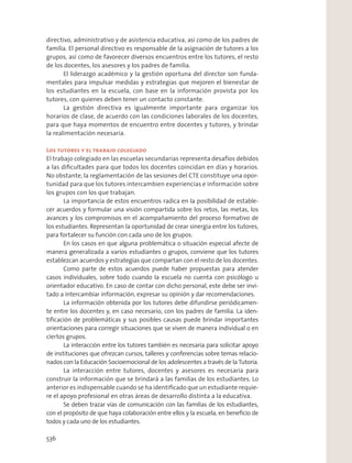 directivo, administrativo y de asistencia educativa, así como de los padres de
familia. El personal directivo es responsable de la asignación de tutores a los
grupos, así como de favorecer diversos encuentros entre los tutores, el resto
de los docentes, los asesores y los padres de familia.
El liderazgo académico y la gestión oportuna del director son funda-
mentales para impulsar medidas y estrategias que mejoren el bienestar de
los estudiantes en la escuela, con base en la información provista por los
tutores, con quienes deben tener un contacto constante.
La gestión directiva es igualmente importante para organizar los
horarios de clase, de acuerdo con las condiciones laborales de los docentes,
para que haya momentos de encuentro entre docentes y tutores, y brindar
la realimentación necesaria.
Los tutores y el trabajo colegiado
El trabajo colegiado en las escuelas secundarias representa desafíos debidos
a las diﬁcultades para que todos los docentes coincidan en días y horarios.
No obstante, la reglamentación de las sesiones del CTE constituye una opor-
tunidad para que los tutores intercambien experiencias e información sobre
los grupos con los que trabajan.
La importancia de estos encuentros radica en la posibilidad de estable-
cer acuerdos y formular una visión compartida sobre los retos, las metas, los
avances y los compromisos en el acompañamiento del proceso formativo de
los estudiantes. Representan la oportunidad de crear sinergia entre los tutores,
para fortalecer su función con cada uno de los grupos.
En los casos en que alguna problemática o situación especial afecte de
manera generalizada a varios estudiantes o grupos, conviene que los tutores
establezcan acuerdos y estrategias que compartan con el resto de los docentes.
Como parte de estos acuerdos puede haber propuestas para atender
casos individuales, sobre todo cuando la escuela no cuenta con psicólogo u
orientador educativo. En caso de contar con dicho personal, este debe ser invi-
tado a intercambiar información, expresar su opinión y dar recomendaciones.
La información obtenida por los tutores debe difundirse periódicamen-
te entre los docentes y, en caso necesario, con los padres de familia. La iden-
tiﬁcación de problemáticas y sus posibles causas puede brindar importantes
orientaciones para corregir situaciones que se viven de manera individual o en
ciertos grupos.
La interacción entre los tutores también es necesaria para solicitar apoyo
de instituciones que ofrezcan cursos, talleres y conferencias sobre temas relacio-
nados con la Educación Socioemocional de los adolescentes a través de la Tutoría.
La interacción entre tutores, docentes y asesores es necesaria para
construir la información que se brindará a las familias de los estudiantes. Lo
anterior es indispensable cuando se ha identiﬁcado que un estudiante requie-
re el apoyo profesional en otras áreas de desarrollo distinta a la educativa.
Se deben trazar vías de comunicación con las familias de los estudiantes,
con el propósito de que haya colaboración entre ellos y la escuela, en beneﬁcio de
todos y cada uno de los estudiantes.
536
 