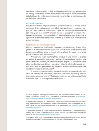 descriptivo y no prescriptivo, es decir, señalan algunas conductas y actitudes que
los niños y adolescentes pueden mostrar como resultado de haber desarrollado
cada habilidad. Sin embargo, este desarrollo no se limita a la manifestación de
las conductas identiﬁcadas.
Autoconocimiento
El autoconocimiento implica conocerse y comprenderse a sí mismo, tomar
conciencia de las motivaciones, necesidades, pensamientos y emociones pro-
pias, así como su efecto en la conducta y en los vínculos que se establecen
con otros y con el entorno.186
También implica reconocer en uno mismo for-
talezas, limitaciones y potencialidades,187
adquirir la capacidad de apreciar y
agradecer, e identiﬁcar condiciones internas y externas que promueven el
propio bienestar.
Importancia del autoconocimiento
Al tener conocimiento de cómo las emociones, pensamientos y deseos inﬂu-
yen en su manera de interpretar y actuar en una situación, el estudiante puede
tomar responsabilidad sobre su mundo interno y hacer los ajustes necesarios
para actuar consciente y libremente.
Al lograr una visión más tangible y objetiva de uno mismo, se alcanza
un sentido de valoración, apreciación y satisfacción personal que fortalece una
sana autoestima. Además, el autoconocimiento engloba la conciencia sobre
cómo cambiamos, aprendemos y superamos retos, fortaleciendo nuestro sen-
tido de autoeﬁcacia, perseverancia y resiliencia, entendida como la capacidad
de sobreponerse a las diﬁcultades.188
El autoconocimiento requiere que explícitamente se desarrollen los pro-
cesos de atender, ser conscientes, identiﬁcar, almacenar, recordar y analizar
información sobre uno mismo.189
Todos estos procesos son críticos para el éxito
académico y para la autorregulación de la conducta.
186
Véase Bisquerra, Rafael y Núria Pérez Escoda, “Las competencias emocionales”, en Edu-
cación XXI, núm. 10, 2007, pp. 61-82. Consultado el 30 de marzo de 2017 en: http://revistas.
uned.es/index.php/educacionXX1/article/view/297/253
187
Véase Durlak, Joseph et al., “The impact of enhancing students social and emotional lear-
ning: a meta-analysis of school-based universal interventions”, Child Development, vol. 82,
núm. 1, EUA, 2011, pp. 405-432. Consultado el 30 de marzo de 2017 en: http://doi.org/10.1111/
j.1467-8624.2010.01564.x
188
Eisenberg, Nancy et al., “Conscientiousness: Origins in Childhood?”, Developmental Psy-
chology, vol. 50, núm. 5, Washington, D. C., mayo, 2014, pp. 1331-1349. Consultado el 30 de
marzo de 2017 en: http://doi.org/10.1037/a0030977
189
Nagaoka, Jenny et al., A framework for developing young adult success in the 21st century,
Chicago, University of Chicago Consortium on Chicago School Research, 2014.
539
 