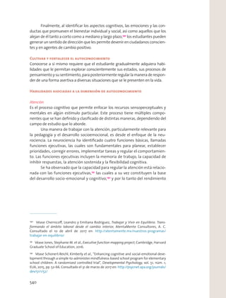 Finalmente, al identiﬁcar los aspectos cognitivos, las emociones y las con-
ductas que promueven el bienestar individual y social, así como aquellos que los
alejan de él tanto a corto como a mediano y largo plazo,190
los estudiantes pueden
generar un sentido de dirección que les permite devenir en ciudadanos conscien-
tes y en agentes de cambio positivo.
Cultivar y fortalecer el autoconocimiento
Conocerse a sí mismo requiere que el estudiante gradualmente adquiera habi-
lidades que le permitan explorar conscientemente sus estados, sus procesos de
pensamiento y su sentimiento, para posteriormente regular la manera de respon-
der de una forma asertiva a diversas situaciones que se le presenten en la vida.
Habilidades asociadas a la dimensión de autoconocimiento
Atención
Es el proceso cognitivo que permite enfocar los recursos sensoperceptuales y
mentales en algún estímulo particular. Este proceso tiene múltiples compo-
nentes que se han deﬁnido y clasiﬁcado de distintas maneras, dependiendo del
campo de estudio que lo aborde.
Una manera de trabajar con la atención, particularmente relevante para
la pedagogía y el desarrollo socioemocional, es desde el enfoque de la neu-
rociencia. La neurociencia ha identiﬁcado cuatro funciones básicas, llamadas
funciones ejecutivas, las cuales son fundamentales para planear, establecer
prioridades, corregir errores, implementar tareas y regular el comportamien-
to. Las funciones ejecutivas incluyen la memoria de trabajo, la capacidad de
inhibir respuestas, la atención sostenida y la ﬂexibilidad cognitiva.
Se ha observado que la capacidad para regular la atención está relacio-
nada con las funciones ejecutivas,191
las cuales a su vez constituyen la base
del desarrollo socio-emocional y cognitivo,192
y por lo tanto del rendimiento
190
Véase Chernicoﬀ, Leandro y Emiliana Rodríguez, Trabajar y Vivir en Equilibrio. Trans-
formando el ámbito laboral desde el cambio interior, AtentaMente Consultores, A. C.
Consultado el 10 de abril de 2017 en: http://atentamente.mx/nuestros-programas/
trabajar-en-equilibrio/
191
Véase Jones, Stephanie M. et al., Executive function mapping project, Cambridge, Harvard
Graduate School of Education, 2016.
192
Véase Schonert-Reichl, Kimberly et al., “Enhancing cognitive and social-emotional deve-
lopment through a simple-to-administer mindfulness-based school program for elementary
school children: A randomized controlled trial”, Developmental Psychology, vol. 51, núm. 1,
EUA, 2015, pp. 52-66. Consultado el 31 de marzo de 2017 en: http://psycnet.apa.org/journals/
dev/51/1/52/
540
 