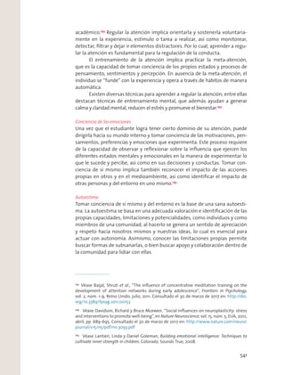académico.193
Regular la atención implica orientarla y sostenerla voluntaria-
mente en la experiencia, estímulo o tarea a realizar, así como monitorear,
detectar, ﬁltrar y dejar ir elementos distractores. Por lo cual, aprender a regu-
lar la atención es fundamental para la regulación de la conducta.
El entrenamiento de la atención implica practicar la meta-atención,
que es la capacidad de tomar conciencia de los propios estados y procesos de
pensamiento, sentimientos y percepción. En ausencia de la meta-atención, el
individuo se “funde” con la experiencia y opera a través de hábitos de manera
automática.
Existen diversas técnicas para aprender a regular la atención; entre ellas
destacan técnicas de entrenamiento mental, que además ayudan a generar
calma y claridad mental, reducen el estrés y promueve el bienestar.194
Conciencia de las emociones
Una vez que el estudiante logra tener cierto dominio de su atención, puede
dirigirla hacia su mundo interno y tomar conciencia de las motivaciones, pen-
samientos, preferencias y emociones que experimenta. Este proceso requiere
de la capacidad de observar y reﬂexionar sobre la inﬂuencia que ejercen los
diferentes estados mentales y emocionales en la manera de experimentar lo
que le sucede y percibe, así como en sus decisiones y conductas. Tomar con-
ciencia de sí mismo implica también reconocer el impacto de las acciones
propias en otros y en el medioambiente, así como identiﬁcar el impacto de
otras personas y del entorno en uno mismo.195
Autoestima
Tomar conciencia de sí mismo y del entorno es la base de una sana autoesti-
ma. La autoestima se basa en una adecuada valoración e identiﬁcación de las
propias capacidades, limitaciones y potencialidades, como individuos y como
miembros de una comunidad; al hacerlo se genera un sentido de apreciación
y respeto hacia nosotros mismos y nuestras ideas, lo cual es esencial para
actuar con autonomía. Asimismo, conocer las limitaciones propias permite
buscar formas de subsanarlas, o bien buscar apoyo y colaboración dentro de
la comunidad para lidiar con ellas.
193
Véase Baijal, Shruti et al., “The inﬂuence of concentrative meditation training on the
development of attention networks during early adolescence”, Frontiers in Psychology,
vol. 2, núm. 1-9, Reino Unido, julio, 2011. Consultado el 30 de marzo de 2017 en: http://doi.
org/10.3389/fpsyg.2011.00153
194
Véase Davidson, Richard y Bruce Mcewen, “Social inﬂuences on neuroplasticity: stress
and interventions to promote well-being”, en Nature Neuroscience, vol. 15, núm. 5, EUA, 2012,
abril, pp. 689-695. Consultado el 30 de marzo de 2017 en: http://www.nature.com/neuro/
journal/v15/n5/pdf/nn.3093.pdf
195
Véase Lantieri, Linda y Daniel Goleman, Building emotional intelligence: Techniques to
cultivate inner strength in children, Colorado, Sounds True, 2008.
541
 
