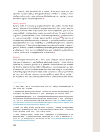 Además, tener conciencia de sí mismo, de la propia capacidad para
aprender y superar retos, y de la posibilidad de contribuir al bienestar indivi-
dual y social, empodera y da conﬁanza al individuo para ser asertivo y conver-
tirse en un agente de cambio positivo.196
Aprecio y gratitud
Surge a partir de reconocer y apreciar elementos de nosotros mismos, de los
demás y del entorno, que nos beneﬁcian y nos hacen sentir bien. Implica aprender
a disfrutar el mero hecho de estar vivos, de la belleza del entorno, y de las accio-
nes y cualidades positivas, tanto propias como de los demás. Del aprecio deviene
la gratitud, que se maniﬁesta como una emoción placentera y que se consolida
en acciones para cuidar y proteger aquello que trae bienestar.197
Por ejemplo, al
reconocer y apreciar el apoyo de otras personas, la gratitud se maniﬁesta como el
deseo de retribuir la bondad percibida, y se consolida con expresiones o acciones
para favorecerla.198
Diversas investigaciones muestran que fomentar el aprecio y
gratitud en niños y jóvenes incrementa su bienestar; promueve relaciones sanas
y solidarias, así como una mentalidad altruista y de cuidado al medioambiente;
además, disminuye actitudes pesimistas o de derrota.199
Bienestar
Tiene múltiples dimensiones. No se limita a una sensación o estado de ánimo;
más bien, el bienestar es una habilidad relacionada con el ser y estar, así como
con el hacer y el convivir, y como tal, se aprende a vivir. Existen muchas maneras
de clasiﬁcar las dimensiones del bienestar, algunos autores destacan que para
el bienvivir los individuos deben poseer una educación integral, sustento vital
suﬁciente y digno, vida en comunidad, cuidar la diversidad cultural y ambiental;
así como ser resilientes, contar con un buen gobierno, salud física, y mental.200
En el contexto de la Educación Socioemocional es esencial destacar las dimen-
196
Véase Dweck, Carol. S, “The secret to raising smart kids”, Scientiﬁc American Mind, vol. 18,
núm. 6, EUA, 2007, pp. 36-43.
197
Véase Bartlett, Monica y David Desteno, “Gratitude and prosocial behavior: Helping when
it costs you”, Psychological science, vol. 17, núm. 4, Washington D. C., 2006, pp. 319-325.
198
Véase Kemeny, Margaret E. et al., “Contemplative/emotion training reduces negative emo-
tional behavior and promotes prosocial responses”, en Emotion, vol. 12, núm. 2, Washington,
D.C., abril, 2012, pp. 338-50. Consultado el 31 de marzo de 2017 en: http://www.paulekman.
com/wp-content/uploads/2013/07/Contemplative-emotion-training-reduces-negative-emo-
tional-behavior-and-promotes-prosocial-responses.pdf
199
Véase Froh, Jeﬀrey; William Seﬁck y Robert A. Emmons, “Counting blessings in early
adolescents: An experimental study of gratitude and subjective well-being”, en Journal of
School Psychology, vol. 46, núm. 2, EUA, 2008, pp. 213-233.
200
Véase Kahneman, Daniel, y Krueger, Adam, “Developments in the measurement of sub-
jetive well-being”, en Journal of Economic Perspectives, vol. 20, núm. 1, Washington, D.C.,
2006. pp. 3-24. Consultado el 11 de abril de 2017 en: https://www.aeaweb.org/articles?
id=10.1257/089533006776526030
542
 