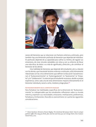 siones del bienestar que se relacionan con factores externos y estímulos, pero
también hay una dimensión profunda de bienestar que depende del individuo.
En particular, depende de su capacidad para calmar su mente y de regular sus
emociones; de crear vínculos saludables con otros y con su entorno; de llevar
una vida ética; de dotar a su vida de signiﬁcado y dirección; y de contribuir al
bienestar de los demás.
Esta habilidad de bienestar, que depende del estudiante y de su relación
con los demás, que trasciende factores externos o estímulos, está íntimamente
relacionada con las cinco dimensiones que deﬁnen la Educación Socioemocio-
nal: el “Autoconocimiento”, la “Autorregulación”, la “Autonomía”, la “Empa-
tía” y la “Colaboración”. Es esencial que el estudiante reconozca, desde su propia
experiencia, cómo cada una de estas dimensiones impacta directamente en el
bienestar individual y social a corto, mediano y largo plazo.201
Autoconocimiento en el contexto escolar
Para fortalecer las habilidades especíﬁcas de la dimensión de “Autoconoci-
miento” es indispensable que los estudiantes reﬂexionen sobre su mundo
interno y expresen sus necesidades, emociones, motivaciones, preferencias,
fortalezas y limitaciones. Para ello es esencial tener en cuenta las siguientes
consideraciones:
201
Véase Davidson, Richard y Sharon Begley, The emotional life of your brain: How its unique
patterns aﬀect the way you think, feel, and live-and how you can change them, EUA, Hudson
Street Press, 2012.
543
 