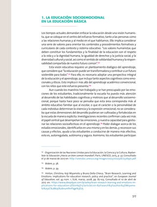 1. LA EDUCACIÓN SOCIOEMOCIONAL
EN LA EDUCACIÓN BÁSICA
Los tiempos actuales demandan enfocar la educación desde una visión humanis-
ta, que se coloque en el centro del esfuerzo formativo, tanto a las personas como
a las relaciones humanas y al medio en el que habitamos. Ello implica considerar
una serie de valores para orientar los contenidos y procedimientos formativos y
curriculares de cada contexto y sistema educativo. “Los valores humanistas que
deben constituir los fundamentos y la ﬁnalidad de la educación son el respeto
a la vida y a la dignidad humana, la igualdad de derechos y la justicia social, y la
diversidad cultural y social, así como el sentido de solidaridad humana y la respon-
sabilidad compartida de nuestro futuro común”.172
Esta visión educativa requiere un planteamiento dialógico del aprendizaje,
queconsidereque“laeducaciónpuedesertransformadoraycontribuiraunfuturo
sostenible para todos”.173
Para ello, es necesario adoptar una perspectiva integral
de la educación y el aprendizaje, que incluya tanto aspectos cognitivos como emo-
cionales y éticos. Esto implica ir más allá del aprendizaje académico convencional,
con los retos que este esfuerzo presenta.174
Aun cuando los maestros han trabajado y se han preocupado por las emo-
ciones de los estudiantes, tradicionalmente la escuela ha puesto más atención
al desarrollo de las habilidades cognitivas y motrices que al desarrollo socioemo-
cional, porque hasta hace poco se pensaba que esta área correspondía más al
ámbito educativo familiar que al escolar, o que el carácter o la personalidad de
cada individuo determinan la vivencia y la expresión emocional; no se considera-
ba que estas dimensiones del desarrollo pudieran ser cultivadas y fortalecidas en
la escuela de manera explícita. Investigaciones recientes conﬁrman cada vez más
el papel central que desempeñan las emociones, y nuestra capacidad para gestio-
nar las relaciones socioafectivas en el aprendizaje.175
Poder dialogar acerca de los
estados emocionales, identiﬁcarlos en uno mismo y en los demás, y reconocer sus
causas y efectos, ayuda a los estudiantes a conducirse de manera más efectiva,
esto es, autorregulada, autónoma y segura. Asimismo, los estudiantes participan
172
Organización de las Naciones Unidas para la Educación, la Ciencia y la Cultura, Replan-
tear la Educación ¿Hacia un bien común mundial?, París, UNESCO, 2015, p. 37, Consultado
el 31 de marzo de 2017 en: http://unesdoc.unesco.org/images/0023/002326/232697s.pdf
173
Ibídem, p. 38.
174
Ibídem, p. 39.
175
Hinton, Christina; Koji Miyamoto y Bruno Della-Chiesa, “Brain Research, Learning and
Emotions: implications for education research, policy and practice”, en European Journal
of Education, vol. 43 núm. 1, EUA, marzo, 2008, pp. 87-103. Consultado el 10 de abril de
2017 en: https://www.deepdyve.com/lp/wiley/brain-research-learning-and-emotions-im-
plications-for-education-7ZV0HbjZr5?articleList=%2Fsearch%3Fauthor%3DMiyamo-
to%252C%2BKoji%26numPerPage%3D25
517
 