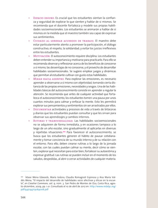 Es crucial que los estudiantes sientan la conﬁan-
za y seguridad de explorar lo que sienten y hablar de sí mismos. Se
recomienda que el docente fortalezca y modele sus propias habili-
dades socioemocionales. Los estudiantes se animarán a hablar de sí
mismos en la medida que el maestro también sea capaz de expresar
sus sentimientos.
El maestro debe
estar particularmente atento a promover la participación, el diálogo
constructivo, el respeto, la solidaridad; y evitar los juicios irreﬂexivos
entre los estudiantes.
El autoconocimiento requiere disciplina. Los estudiantes
deben entender su importancia y motivarse para practicarlo. Para ello se
recomienda observar y reﬂexionar acerca de los beneﬁcios de conocerse
a sí mismo, las desventajas de no conocerse, y el provecho de desarrollar
habilidades socioemocionales. Se sugiere emplear juegos y dinámicas
que permitan al estudiante cultivar con gusto estas habilidades.
Para explorar las emociones, es necesario
aprender a observarse a sí mismo con objetividad, tomando cierta dis-
tancia de las propias emociones, necesidades y sesgos. Una de las habi-
lidades básicas del autoconocimiento consiste en aprender a regular la
atención. Se recomienda que antes de cualquier actividad que forta-
lezca el autoconocimiento, los estudiantes tomen una pausa por unos
cuantos minutos para calmar y enfocar la mente. Esto les permitirá
explorar sus pensamientos y sentimientos sin ser arrastrados por ellos.
actividades y procesos de vida a través de bitácoras
y diarios que los estudiantes puedan consultar y que les sirvan para
observar sus aprendizajes y cambios internos.
Las habilidades socioemocionales
no se adquieren de forma inmediata, y en ocasiones tampoco a lo
largo de un año escolar, sino gradualmente al aplicarlas en diversas
y repetidas situaciones.202
Para favorecer el autoconocimiento, se
busca que los estudiantes generen el hábito de pausar cotidiana-
mente y tomar conciencia de su mundo interno y de su relación con
el entorno. Para ello, deben crearse rutinas a lo largo de la jornada
escolar, con las cuales puedan calmar su mente, decir cómo se sien-
ten, explorar qué necesitan para estar bien, fortalecer su autoestima y
expresar gratitud. Las rutinas se pueden incluir en el momento de los
saludos, despedidas, al abrir o cerrar actividades de cualquier materia.
202
Véase Mena Edwards, María Isidora; Claudia Romagnoli Espinosa y Ana María Val-
dés Mena, “El impacto del desarrollo de habilidades socio afectivas y éticas en la escue-
la”, en Creative Commons, vol. 9, núm. 3. San Pedro de Montes de Oca, Costa Rica, agos-
to-diciembre, 2009, pp. 1-21. Consultado el 10 de abril de 2017 en: http://www.redalyc.org/
pdf/447/44713064006.pdf
544
 