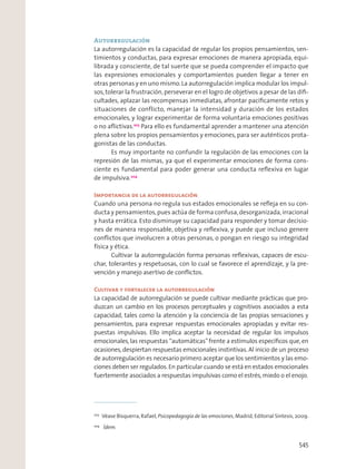 Autorregulación
La autorregulación es la capacidad de regular los propios pensamientos, sen-
timientos y conductas, para expresar emociones de manera apropiada, equi-
librada y consciente, de tal suerte que se pueda comprender el impacto que
las expresiones emocionales y comportamientos pueden llegar a tener en
otras personas y en uno mismo.La autorregulación implica modular los impul-
sos,tolerar la frustración,perseverar en el logro de objetivos a pesar de las diﬁ-
cultades, aplazar las recompensas inmediatas, afrontar pacíﬁcamente retos y
situaciones de conflicto, manejar la intensidad y duración de los estados
emocionales, y lograr experimentar de forma voluntaria emociones positivas
o no aﬂictivas.203
Para ello es fundamental aprender a mantener una atención
plena sobre los propios pensamientos y emociones, para ser auténticos prota-
gonistas de las conductas.
Es muy importante no confundir la regulación de las emociones con la
represión de las mismas, ya que el experimentar emociones de forma cons-
ciente es fundamental para poder generar una conducta reﬂexiva en lugar
de impulsiva.204
Importancia de la autorregulación
Cuando una persona no regula sus estados emocionales se reﬂeja en su con-
ducta y pensamientos,pues actúa de forma confusa,desorganizada,irracional
y hasta errática. Esto disminuye su capacidad para responder y tomar decisio-
nes de manera responsable, objetiva y reﬂexiva, y puede que incluso genere
conﬂictos que involucren a otras personas, o pongan en riesgo su integridad
física y ética.
Cultivar la autorregulación forma personas reﬂexivas, capaces de escu-
char, tolerantes y respetuosas, con lo cual se favorece el aprendizaje, y la pre-
vención y manejo asertivo de conﬂictos.
Cultivar y fortalecer la autorregulación
La capacidad de autorregulación se puede cultivar mediante prácticas que pro-
duzcan un cambio en los procesos perceptuales y cognitivos asociados a esta
capacidad, tales como la atención y la conciencia de las propias sensaciones y
pensamientos, para expresar respuestas emocionales apropiadas y evitar res-
puestas impulsivas. Ello implica aceptar la necesidad de regular los impulsos
emocionales,las respuestas “automáticas”frente a estímulos especíﬁcos que,en
ocasiones, despiertan respuestas emocionales instintivas. Al inicio de un proceso
de autorregulación es necesario primero aceptar que los sentimientos y las emo-
ciones deben ser regulados.En particular cuando se está en estados emocionales
fuertemente asociados a respuestas impulsivas como el estrés,miedo o el enojo.
203
Véase Bisquerra, Rafael, Psicopedagogía de las emociones, Madrid, Editorial Síntesis, 2009.
204
Ídem.
545
 