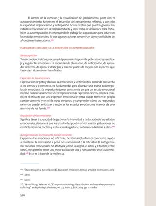 El control de la atención y la visualización del pensamiento, junto con el
autoconocimiento, favorecen el desarrollo del pensamiento reﬂexivo, y con ello
la capacidad de planeación y anticipación de los efectos que pueden generar los
estados emocionales en la propia conducta y en la toma de decisiones. Para forta-
lecer la autorregulación, es imprescindible trabajar las capacidades para lidiar con
los estados emocionales, lo que algunos autores denominan como habilidades de
afrontamiento emocional.205
Habilidades asociadas a la dimensión de autorregulación
Metacognición
Tener conciencia de los procesos del pensamiento permite potenciar el aprendiza-
je y regular las emociones. La capacidad de planeación, de anticipación, de apren-
der del error, de aplicar estrategias y diseñar planes de mejora son aspectos que
favorecen el pensamiento reﬂexivo.
Expresión de las emociones
Expresar con respeto y claridad las emociones y sentimientos, tomando en cuenta
a los demás y al contexto, es fundamental para alcanzar una buena autorregu-
lación emocional. Es importante tomar consciencia de que un estado emocional
internononecesariamentesecorrespondeconlaexpresiónexterna.Implicareco-
nocer el impacto que una expresión emocional externa puede tener en el propio
comportamiento y en el de otras personas, y comprender cómo las respuestas
externas pueden enfatizar o moderar los estados emocionales internos de uno
mismo y de los demás.206
Regulación de las emociones
Signiﬁca tener la capacidad de gestionar la intensidad y la duración de los estados
emocionales, de manera que los estudiantes puedan afrontar retos y situaciones de
conﬂicto de forma pacíﬁca y exitosa sin desgastarse, lastimarse o lastimar a otros.207
Autogeneración de emociones para el bienestar
Experimentar emociones no aﬂictivas, de forma voluntaria y consciente, ayuda
a mantener la motivación a pesar de la adversidad o la diﬁcultad. El autogestio-
nar recursos emocionales no aﬂictivos (como la alegría, el amor y el humor, entre
otros), nos permite tener una mejor calidad de vida y no sucumbir ante la adversi-
dad.208
Esto es la base de la resiliencia.
205
Véase Bisquerra, Rafael (coord.), Educación emocional, Bilbao, Descleé de Brouwer, 2013.
206
Ídem.
207
Ídem.
208
Véase Weng, Helen et al., “Compassion training alters altruism and neural responses to
suﬀering”, en Psychological science, vol. 24, núm. 7, EUA, 2013, pp. 1171-1180.
546
 