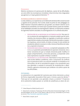 Perseverancia
Mostrar constancia en la persecución de objetivos, a pesar de las diﬁcultades;
así como diferir las recompensas inmediatas a favor de otras más a largo plazo
que generan un mayor grado de bienestar. 209
Autorregulación en el contexto escolar
La vida cotidiana y sus experiencias son el detonante del desarrollo socioemocional
y cognitivo de las personas. Por lo tanto, desde el punto de vista pedagógico se
deben favorecer situaciones didácticas que guarden una relación estrecha con la
realidad de los estudiantes, de manera que se puedan ilustrar y poner de maniﬁes-
to las habilidades asociadas a la autorregulación. Además, es importante considerar
los siguientes factores asociados a la autorregulación en un contexto educativo:
Para que ini-
cie un proceso de autorregulación es necesario aceptar que los senti-
mientos y las emociones deben ser regulados, en particular cuando se
experimentan estados emocionales fuertemente asociados a respues-
tas impulsivas, como el estrés, el miedo o el enojo. En este sentido, los
estudiantes deberán reconocer en ellos mismos el beneﬁcio de modu-
lar su expresión emocional.
La expresión apropiada se reﬁe-
re no a un parámetro preestablecido de expresión emocional, sino a
tomar consciencia de que un estado emocional puede modiﬁcar el
propio comportamiento y el de otras personas, y comprender cómo
estas expresiones se pueden enfatizar o moderar.
Este factor es muy común en el
aula escolar debido a problemas, retos o situaciones de conﬂicto
que no parecieran tener una solución evidente ni inmediata en el
corto plazo; de ahí la necesidad de apoyar a los estudiantes para
que aprendan a modular la sensación de insatisfacción o abati-
miento, y generen emociones que conlleven a la calma a pesar de
las diﬁcultades.
Autonomía
La autonomía es la capacidad de la persona para tomar decisiones y actuar
de forma responsable, buscando el bien para sí mismo y para los demás.210
Tiene que ver con aprender a ser, aprender a hacer y a convivir.211
El ejercicio
de la autonomía implica poseer un sentido de autoeﬁcacia, es decir, de con-
209
Véase Bisquerra, Rafael (coord.), op. cit.
210
Véase Kamii, Constance, “Autonomy: The Aim of Education Envisioned by Piaget”, en The
Phi Delta Kappan, vol. 65, núm. 6, EUA, febrero, 1984, pp. 410-415. Consultado el 31 de marzo
de 2017 en: http://www.jstor.org/stable/20387059
211
Véase Delors, Jacques, op cit.
547
 