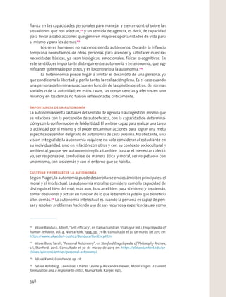 ﬁanza en las capacidades personales para manejar y ejercer control sobre las
situaciones que nos afectan,212
y un sentido de agencia, es decir, de capacidad
para llevar a cabo acciones que generen mayores oportunidades de vida para
sí mismo y para los demás.213
Los seres humanos no nacemos siendo autónomos. Durante la infancia
temprana necesitamos de otras personas para atender y satisfacer nuestras
necesidades básicas, ya sean biológicas, emocionales, físicas o cognitivas. En
este sentido, es importante distinguir entre autonomía y heteronomía, que sig-
niﬁca ser gobernado por otros, y es lo contrario a la autonomía.214
La heteronomía puede llegar a limitar el desarrollo de una persona, ya
que condiciona la libertad y, por lo tanto, la realización plena. Es el caso cuando
una persona determina su actuar en función de la opinión de otros, de normas
sociales o de la autoridad; en estos casos, las consecuencias y efectos en uno
mismo y en los demás no fueron reﬂexionadas críticamente.
Importancia de la autonomía
La autonomía sienta las bases del sentido de agencia o autogestión, mismo que
se relaciona con la percepción de autoeﬁcacia, con la capacidad de determina-
ción y con la conformación de la identidad. El sentirse capaz para realizar una tarea
o actividad por sí mismo y el poder encaminar acciones para lograr una meta
especíﬁca dependen del grado de autonomía de cada persona.No obstante, una
visión integral de la autonomía requiere no solo considerar al estudiante en
su individualidad, sino en relación con otros y con su contexto sociocultural y
ambiental, ya que ser autónomo implica también buscar el bienestar colecti-
vo, ser responsable, conducirse de manera ética y moral, ser respetuoso con
uno mismo, con los demás y con el entorno que se habita.
Cultivar y fortalecer la autonomía
Según Piaget, la autonomía puede desarrollarse en dos ámbitos principales: el
moral y el intelectual. La autonomía moral se considera como la capacidad de
distinguir el bien del mal; más aun, buscar el bien para sí mismo y los demás,
tomar decisiones y actuar en función de lo que le beneﬁcia y de lo que beneﬁcia
a los demás.215
La autonomía intelectual es cuando la persona es capaz de pen-
sar y resolver problemas haciendo uso de sus recursos y experiencias,así como
212
Véase Bandura, Albert, “Self-eﬃcacy”, en Ramachandran, Vilanayur (ed.), Encyclopedia of
human behavior, vol. 4, Nueva York, 1994, pp. 71-81. Consultado el 30 de marzo de 2017 en:
https://www.uky.edu/~eushe2/Bandura/BanEncy.html
213
Véase Buss, Sarah, “Personal Autonomy”, en Stanford Encyclopedia of Philosophy Archive,
s/i, Stanford, 2016. Consultado el 30 de marzo de 2017 en: https://plato.stanford.edu/ar-
chives/win2016/entries/personal-autonomy/
214
Véase Kamii, Constance, op. cit.
215
Véase Kohlberg, Lawrence; Charles Levine y Alexandra Hewer, Moral stages: a current
formulation and a response to critics, Nueva York, Karger, 1983.
548
 