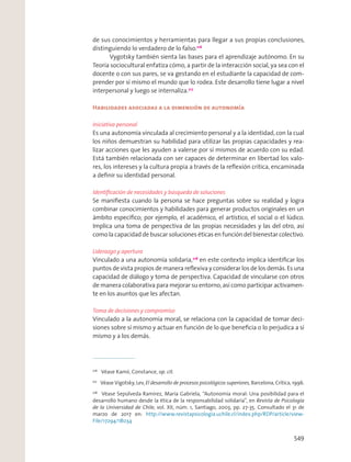 de sus conocimientos y herramientas para llegar a sus propias conclusiones,
distinguiendo lo verdadero de lo falso.216
Vygotsky también sienta las bases para el aprendizaje autónomo. En su
Teoría sociocultural enfatiza cómo, a partir de la interacción social, ya sea con el
docente o con sus pares, se va gestando en el estudiante la capacidad de com-
prender por sí mismo el mundo que lo rodea. Este desarrollo tiene lugar a nivel
interpersonal y luego se internaliza.217
Habilidades asociadas a la dimensión de autonomía
Iniciativa personal
Es una autonomía vinculada al crecimiento personal y a la identidad, con la cual
los niños demuestran su habilidad para utilizar las propias capacidades y rea-
lizar acciones que les ayuden a valerse por sí mismos de acuerdo con su edad.
Está también relacionada con ser capaces de determinar en libertad los valo-
res, los intereses y la cultura propia a través de la reﬂexión crítica, encaminada
a deﬁnir su identidad personal.
Identiﬁcación de necesidades y búsqueda de soluciones
Se maniﬁesta cuando la persona se hace preguntas sobre su realidad y logra
combinar conocimientos y habilidades para generar productos originales en un
ámbito especíﬁco; por ejemplo, el académico, el artístico, el social o el lúdico.
Implica una toma de perspectiva de las propias necesidades y las del otro, así
como la capacidad de buscar soluciones éticas en función del bienestar colectivo.
Liderazgo y apertura
Vinculado a una autonomía solidaria,218
en este contexto implica identiﬁcar los
puntos de vista propios de manera reﬂexiva y considerar los de los demás. Es una
capacidad de diálogo y toma de perspectiva. Capacidad de vincularse con otros
de manera colaborativa para mejorar su entorno, así como participar activamen-
te en los asuntos que les afectan.
Toma de decisiones y compromiso
Vinculado a la autonomía moral, se relaciona con la capacidad de tomar deci-
siones sobre sí mismo y actuar en función de lo que beneﬁcia o lo perjudica a sí
mismo y a los demás.
216
Véase Kamii, Constance, op. cit.
217
Véase Vigotsky, Lev, El desarrollo de procesos psicológicos superiores, Barcelona, Crítica, 1996.
218
Véase Sepúlveda Ramírez, María Gabriela, “Autonomía moral: Una posibilidad para el
desarrollo humano desde la ética de la responsabilidad solidaria”, en Revista de Psicología
de la Universidad de Chile, vol. XII, núm. 1, Santiago, 2003, pp. 27-35. Consultado el 31 de
marzo de 2017 en: http://www.revistapsicologia.uchile.cl/index.php/RDP/article/view-
File/17294/18034
549
 