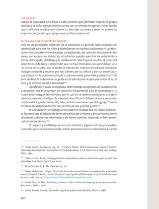 Autoeﬁcacia
Valorar la capacidad para llevar a cabo acciones que permitan mejorar la propia
realidad y la de los demás. Implica contar con un sentido de agencia, haber tenido
oportunidades prácticas para llevar a cabo tales acciones, y tener un acervo de
experiencias previas que apoyen esa conﬁanza personal.
Autonomía en el contexto escolar
Uno de los principales objetivos de la educación es generar oportunidades de
aprendizaje para que los niños y adolescentes se vuelvan autónomos.219
Las rela-
ciones horizontales entre docentes y estudiantes, así como las relaciones entre
pares, son escenarios donde los estudiantes pueden ejercitar su autonomía a
través del respeto, el diálogo y la colaboración.Vale la pena resaltar el papel del
docente en esta labor, comprender que no hay enseñanza sin aprendizaje: una
no existe sin la otra; por lo tanto, la interacción maestro-estudiante demanda
diálogo constante y respeto: por sus saberes, por su cultura y por sus creencias; y
que educar en la autonomía implica, precisamente, permitirla y valorarla.220
En
este sentido, la autonomía se gesta en la interacción respetuosa entre el yo, el
otro,y el entorno social y ambiental.221
El profesor en su rol de mediador debe facilitar la expresión de la autonomía,
y reconocer que esta cumple un propósito fundamental para el aprendizaje y la
maduración integral del individuo, por lo cual no se debería condicionar su expre-
sión con premios o castigos. Es necesario identiﬁcar la diferencia entre pretensio-
nes de validez y pretensiones de poder, así como reconocer que el lenguaje,222
como
herramienta del pensamiento, nos permite pensar y actuar juntos.223
Al vincularse en un diálogo activo sobre la realidad que les rodea, el docen-
te favorece que el estudiante tome conciencia de sí mismo y de su entorno, tome
decisiones autónomas informadas y de forma asertiva, buscando el bien perso-
nal y el de los demás.224
El respeto y el diálogo activo son entonces algunos de los principales
vehículos que el educador puede utilizar para favorecer la autonomía. Cuando
219
Véase Kamii, Constance, op. cit. / DeVries, Rheta, Moral Classrooms, Moral Children:
Creating a Constructivist Atmosphere in Early Education, 2ª ed, Nueva York, Teachers College
Press, 1994.
220
Véase Freire, Paulo, Pedagogía de la autonomía: saberes necesarios para la práctica
educativa, Sao Paolo, Paz e Terra, 2004.
221
Véase Sepúlveda R., Ma. Gabriela, op. cit.
222
Véase Habermas, Jürgen, Teoría de la acción comunicativa: complementos y estudios
previos, Madrid, Cátedra, 2007. / Stanford Encyclopedia of Philosophy, 2014. Consultado el 30
de marzo de 2017 en: https://plato.stanford.edu/entries/habermas/
223
Véase Mercer, Neil, Palabras y mentes: cómo usamos el lenguaje para pensar juntos,
Barcelona, Paidós, 2001.
224
Véase Bruner, Jerome, Desarrollo cognitivo y educación, Madrid, Morata, 1988.
550
 