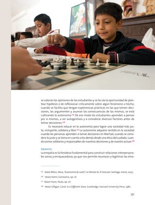 se valoran las opiniones de los estudiantes y se les da la oportunidad de plan-
tear hipótesis o de reﬂexionar críticamente sobre algún fenómeno o hecho;
cuando se facilita que tengan experiencias prácticas en las que tomen deci-
siones, las argumenten y asuman las consecuencias de las mismas, se está
cultivando la autonomía.225
De ese modo los estudiantes aprenden a pensar
por sí mismos, a ser autogestivos y a considerar diversos factores antes de
tomar decisiones.226
Es necesario educar en la autonomía para lograr una sociedad más jus-
ta, incluyente, solidaria y libre.227
La autonomía adquiere sentido en la sociedad
cuando las personas aprenden a tomar decisiones en libertad; cuando se consi-
dera lo justo y se toma en cuenta a los demás desde una ética del cuidado; cuan-
do somos solidarios y responsables de nuestras decisiones y de nuestro actuar.228
Empatía
La empatía es la fortaleza fundamental para construir relaciones interpersona-
les sanas y enriquecedoras, ya que nos permite reconocer y legitimar las emo-
225
Véase Milicic, Neva, “Autonomía de vuelo”, en Revista Ya. El mercurio, Santiago, marzo, 2005.
226
Véase Kamii, Constance, op. cit.
227
Véase Freire, Paulo, op. cit.
228
Véase Gilligan, Carol, In a Diﬀerent Voice, Cambridge, Harvard University Press, 1982.
551
 