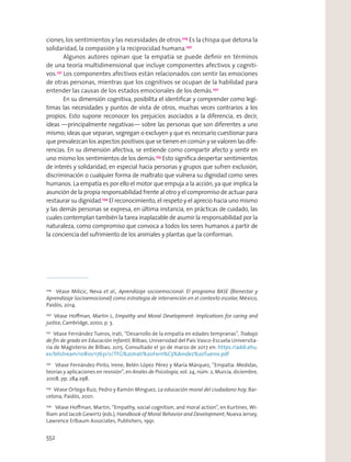 ciones,los sentimientos y las necesidades de otros.229
Es la chispa que detona la
solidaridad, la compasión y la reciprocidad humana.230
Algunos autores opinan que la empatía se puede deﬁnir en términos
de una teoría multidimensional que incluye componentes afectivos y cogniti-
vos.231
Los componentes afectivos están relacionados con sentir las emociones
de otras personas, mientras que los cognitivos se ocupan de la habilidad para
entender las causas de los estados emocionales de los demás.232
En su dimensión cognitiva, posibilita el identiﬁcar y comprender como legí-
timas las necesidades y puntos de vista de otros, muchas veces contrarios a los
propios. Esto supone reconocer los prejuicios asociados a la diferencia, es decir,
ideas —principalmente negativas— sobre las personas que son diferentes a uno
mismo; ideas que separan, segregan o excluyen y que es necesario cuestionar para
que prevalezcan los aspectos positivos que se tienen en común y se valoren las dife-
rencias. En su dimensión afectiva, se entiende como compartir afecto y sentir en
uno mismo los sentimientos de los demás.233
Esto signiﬁca despertar sentimientos
de interés y solidaridad, en especial hacia personas y grupos que sufren exclusión,
discriminación o cualquier forma de maltrato que vulnera su dignidad como seres
humanos. La empatía es por ello el motor que empuja a la acción, ya que implica la
asunción de la propia responsabilidad frente al otro y el compromiso de actuar para
restaurar su dignidad.234
El reconocimiento, el respeto y el aprecio hacia uno mismo
y las demás personas se expresa, en última instancia, en prácticas de cuidado, las
cuales contemplan también la tarea inaplazable de asumir la responsabilidad por la
naturaleza, como compromiso que convoca a todos los seres humanos a partir de
la conciencia del sufrimiento de los animales y plantas que la conforman.
229
Véase Milicic, Neva et al., Aprendizaje socioemocional: El programa BASE (Bienestar y
Aprendizaje Socioemocional) como estrategia de intervención en el contexto escolar, México,
Paidós, 2014.
230
Véase Hoﬀman, Martin L, Empathy and Moral Development: Implications for caring and
justice, Cambridge, 2000, p. 3.
231
Véase Fernández Tueros, Irati, “Desarrollo de la empatía en edades tempranas”, Trabajo
de ﬁn de grado en Educación Infantil, Bilbao, Universidad del País Vasco-Escuela Universita-
ria de Magisterio de Bilbao, 2015. Consultado el 30 de marzo de 2017 en: https://addi.ehu.
es/bitstream/10810/17631/2/TFG%20Irati%20Fern%C3%A1ndez%20Tueros.pdf
232
Véase Fernández-Pinto, Irene; Belén López Pérez y María Márquez, “Empatía: Medidas,
teorías y aplicaciones en revisión”, en Anales de Psicología, vol. 24, núm. 2, Murcia, diciembre,
2008, pp. 284-298.
233
Véase Ortega Ruiz, Pedro y Ramón Mínguez, La educación moral del ciudadano hoy, Bar-
celona, Paidós, 2001.
234
Véase Hoﬀman, Martin, “Empathy, social cognition, and moral action”, en Kurtines, Wi-
lliam and Jacob Gewirtz (eds.), Handbook of Moral Behavior and Development, Nueva Jersey,
Lawrence Erlbaum Associates, Publishers, 1991.
552
 
