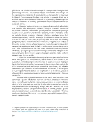 y colaboran con los demás de una forma pacíﬁca y respetuosa. Para lograr estos
propósitos y brindarle a los docentes mejores herramientas para trabajar con
los aspectos socioemocionales de los estudiantes, se plantea incluir en el currículo
la Educación Socioemocional. Con base en lo anterior, es necesario deﬁnir qué se
entiende por Educación Socioemocional, cuál es su propósito y relevancia, y cómo
se traduce esta forma de enseñar y aprender en la adquisición de habilidades aso-
ciadas a la misma.
La Educación Socioemocional es un proceso de aprendizaje a través del
cual los niños y los adolescentes trabajan e integran en su vida los concep-
tos, valores, actitudes y habilidades que les permiten comprender y manejar
sus emociones, construir una identidad personal, mostrar atención y cuida-
do hacia los demás, colaborar, establecer relaciones positivas, tomar deci-
siones responsables y aprender a manejar situaciones retadoras, de manera
constructiva y ética. Tiene como propósito que los estudiantes desarrollen y
pongan en práctica herramientas fundamentales para generar un sentido de
bienestar consigo mismos y hacia los demás, mediante experiencias, prácti-
cas y rutinas asociadas a las actividades escolares; que comprendan y apren-
dan a lidiar de forma satisfactoria con los estados emocionales impulsivos o
aﬂictivos, y que logren que su vida emocional y sus relaciones interpersonales
sean una fuente de motivación y aprendizaje para alcanzar metas sustanti-
vas y constructivas en la vida.
La Educación Socioemocional se apega al laicismo, ya que se fundamen-
ta en hallazgos de las neurociencias y de las ciencias de la conducta, los
cuales han permitido comprobar la inﬂuencia de las emociones en el compor-
tamiento y la cognición del ser humano, particularmente en el aprendizaje. De
ahí la necesidad de dedicar el tiempo necesario al aprendizaje y a la reﬂexión
orientadora que favorezca el conocimiento de uno mismo, la autorregula-
ción, el respeto hacia los demás, y la aceptación de la diversidad, ya que de
ello depende la capacidad para valorar la democracia, la paz social y el estado
de derecho. 
Múltiples investigaciones demuestran que la Educación Socioemocional
contribuye a que los estudiantes alcancen sus metas; establezcan relaciones
sanas entre ellos, con su familia y comunidad; y mejoren su rendimiento aca-
démico. Se ha observado que este tipo de educación provee de herramientas
que previenen conductas de riesgo y, a largo plazo, está asociada con el éxi-
to profesional, la salud y la participación social.176
Además, propicia que los
estudiantes consoliden un sentido sano de identidad y dirección; y favorece
que tomen decisiones libremente y en congruencia con objetivos especíﬁcos y
valores socioculturales.
176
Organización para la Cooperación y el Desarrollo Económico, Skills for Social Progress:
The Power of Social and Emotional Skills, París, OCDE, 2015. Consultado el 31 de marzo de
2017 en: http://www.oecd-ilibrary.org/docserver/download/9615011e.pdf
518
 
