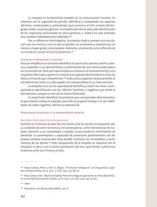 La empatía es fundamental también en la comunicación humana. Se
relaciona con la capacidad de percibir, identiﬁcar y comprender los aspectos
afectivos, conductuales y actitudinales que comunica el otro a través del len-
guaje verbal, corporal y gestual. La empatía permite la adecuada identiﬁcación
de las respuestas emocionales en otras personas, e implica no solo actitudes
sino también habilidades bien deﬁnidas.240
Por su referencia intersubjetiva, la empatía implica siempre una vincula-
ción con uno mismo y con un otro al percibir sus emociones y experiencias, en
menor o mayor grado, como propias. Asimismo, se presenta como referente de
un mundo en común al cual se pertenece.241
Cultivar y fortalecer la empatía
Para ser empáticos es necesario identiﬁcar lo que la otra persona siente o pien-
sa, y responder a sus pensamientos o sentimientos de una manera adecuada a
las circunstancias. Para que haya empatía es necesario el reconocimiento y una
respuesta.Ello implica poner en contacto tres aspectos de la existencia:el yo,los
otros y el mundo que compartimos.242
Unos y otros aspectos recíprocamente se
retroalimentan entre sí y solo pueden ser comprendidos en su interconexión.
La empatía inicia con la capacidad de identiﬁcar y sentir con otros, acom-
pañando la identiﬁcación con los “afectos” positivos o negativos que siente la
otra persona, aunque no sea con la misma intensidad.
Es importante identiﬁcar las prácticas que corresponden directamente a
lo que intenta cultivar la empatía; para ello se propone trabajar a la vez habili-
dades de orden cognitivo, afectivo y experiencial.
Habilidades asociadas a la dimensión de empatía
Bienestar y trato digno hacia otras personas
Consiste en reconocer el valor de uno mismo y de los demás sin excepción, por
su condición de seres humanos y, en consecuencia, como merecedoras de cui-
dado, atención a sus necesidades y respeto, lo que producirá sentimientos de
bienestar. La autoempatía o capacidad de conectarse positivamente con los
propios estados emocionales hace posible reconocer las necesidades y senti-
mientos de los demás.243
Este componente de la empatía se relaciona con la
simpatía, es decir, con la tácita aprobación del otro, que tiende a difuminar
la barrera entre el sí mismo y el otro.
240
Véase Salovey, Peter y John D., Mayer, “Emotional intelligence”, en Imagination, cogni-
tion and personality, vol. 9, núm. 3, EUA, 1990, pp. 185-211.
241
Véase Zahavi, Dan, “Beyond empathy. Phenomenological approaches to intersubjectivity”,
en Journal of Consciousness Studies, vol. 8, núm. 5-6, EUA, 2001, pp. 151-167.
242
Ídem.
243
Véase Arón, Ana María y Neva Milicic, op. cit.
554
 