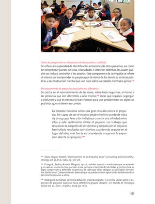 Toma de perspectiva en situaciones de desacuerdo o conﬂicto
Se reﬁere a la capacidad de identiﬁcar las emociones de otras personas, así como
de comprender puntos de vista, necesidades e intereses distintos, los cuales pue-
den ser incluso contrarios a los propios. Este componente de la empatía se reﬁere
al intento por comprender lo que pasa por la mente de los demás o, en otras pala-
bras, a la construcción mental que uno hace sobre los estados mentales ajenos.244
Reconocimiento de prejuicios asociados a la diferencia
Se centra en el reconocimiento de las ideas, sobre todo negativas, en torno a
las personas que son diferentes a uno mismo;245
ideas que separan, segregan
o excluyen y que es necesario transformar para que predominen los aspectos
positivos que se tienen en común.
La empatía funciona como una gran muralla contra el prejui-
cio. Ser capaz de ver el mundo desde el mismo punto de vista
de otro grupo, lleva a los individuos a sentir una aﬁnidad entre
ellos, y este sentimiento inhibe el prejuicio. Los trabajos que
relacionan la adopción de perspectiva y empatía con el prejuicio
han hallado resultados consistentes: cuanto más se pone en el
lugar del otro, más fuerte es la tendencia a suprimir la expre-
sión abierta del prejuicio.246
244
Véase Hogan, Robert, “Development of an Empathy Scale”, Consulting and Clinical Psy-
chology, vol. 33, EUA, 1969, pp. 307-316.
245
Ortega R., Pedro y Ramón Mínguez, op. cit., señalan que en la medida en que se aprecian
y se valoran los elementos que dan a una persona el sentido de identidad y pertenencia, se
logra comprender y defender el aprecio y el valor que otros otorgan a sus propios elemen-
tos identitarios. Comprendiendo además que se puede convivir apreciando la diversidad sin
detrimento de unos u otros.
246
Rodríguez, Armando; Verónica Betancor y Naira Delgado, “La norma social sobre la ex-
presión de prejuicio explícito hacia diferentes grupos sociales”, en Revista de Psicología
Social, vol. 24, núm. 1, España, 2009, pp. 17-20.
555
 