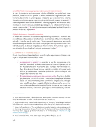 Sensibilidad hacia personas y grupos que sufren exclusión o discriminación
Se trata de despertar sentimientos de interés, solidaridad y empatía hacia otras
personas, sobre todo hacia quienes se les ha vulnerado su dignidad como seres
humanos. La empatía es una respuesta emocional que se experimenta ante las
vivencias emocionales ajenas y que permite sentir lo que la otra persona siente.247
Este componente afectivo de la empatía tiene lugar gracias a la reacción emo-
cional de un observador que percibe lo que otra persona está experimentando o
puede experimentar.248
Se trata de una respuesta afectiva a la situación de otra
persona más que a la propia.249
Cuidado de otros seres vivos y de la naturaleza
Se reﬁere a la conciencia de pertenencia planetaria, y esto implica asumir la res-
ponsabilidad del cuidado de la naturaleza y la conciencia del sufrimiento de los
animales y plantas que la conforman. Este componente asume que la empatía
no solamente puede enfocarse desde una perspectiva disposicional, sino tam-
bién situacional. Es decir, la empatía que efectivamente demuestra el sujeto en
una situación determinada, a través de acciones concretas.250
La empatía en el contexto escolar
Desde el punto de vista pedagógico,se contemplan algunos aspectos para tra-
bajar la empatía en el ámbito educativo:
Aprender a leer las expresiones emo-
cionales, mediante la observación de situaciones o experiencias, de
las más cercanas a las más lejanas para el propio individuo. Esta lec-
tura deberá desembocar en una reacción empática orientada hacia
el otro, y traducirse en conductas prosociales que contribuyan a la
mejora del bienestar del otro.
Promover el diálo-
go generativo y no confrontativo. La escucha activa y la participación
social son fundamentales para la convivencia empática. La participa-
ción social, la apertura y acogida del otro son algunas de las tareas irre-
nunciables que el estudiante debe afrontar si quiere actuar desde una
ética del cuidado y cultivar un aprecio por la diversidad social y cultural.
247
Véase Mehrabian, Albert y Norman Epstein, “A measure of Emotional Empathy”, en Jour-
nal of Personality, vol. 40, núm. 4, EUA, diciembre, 1972, pp. 525-543.
248
Véase Stotland, Ezra, “Exploratory investigations of empathy”, en Berkowitz, Leonard
(ed.), Advances in experimental social psychology, vol. 4, Nueva York, Academic Press, 1969.
249
Véase Hoﬀman, Martin L., “The contribution of empathy to justice and moral judgment”,
en Eisenberg, Nancy y Janet Strayer, Empathy and its development, Nueva York, Cambridge
University Press, 1993, pp. 47-80. Consultado el 10 de abril de 2017 en: http://dl.acm.org/
citation.cfm?id=190734
250
Véase Fernández Pinto, Irene; Belén López Pérez y María Márquez, op. cit.
556
 
