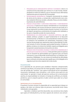 Llevar a la
conciencia de los educandos que vivimos en un solo mundo, interde-
pendiente en todos los órdenes y que es necesario buscar alternativas
satisfactorias para el conjunto de la humanidad.
Compartir vicariamente los estados
de ánimo de los demás, y comprender explícitamente esos esta-
dos mediante inferencias sociales, culturales, físicas, así como median-
te procesos de autorreferencia.
El ejercicio de situarse mentalmente en circunstancias
de vida distintas y de recrear de diversas maneras lo que pudo ser o
lo que representa una determinada situación humana, es una forma
de adquirir perspectiva y sentimientos de empatía ante realidades a
las que es imposible acceder de manera directa.
Las acti-
vidades artísticas cumplen un papel fundamental en la Educación
Socioemocional. La literatura es una extraordinaria manera de poner
en contacto a los estudiantes con sentimientos, situaciones y expe-
riencias de personajes que representan toda la diversidad de la condi-
ción humana. El cine es otra gran oportunidad formativa. El teatro, la
plástica, la danza o la música son también espacios privilegiados para
la expresión socioemocional y el encuentro con otros.
Estas permiten poner en práctica
y ver en situación las oportunidades que se generan para una buena
convivencia, y para el desarrollo socioemocional en sus distintos com-
ponentes y habilidades. A su vez, ponen de maniﬁesto las diﬁcultades
que es necesario remontar para que aquello que se ha trabajado en la
asignatura permee otros espacios de la vida escolar.
Colaboración
Es la capacidad de una persona para establecer relaciones interpersonales
armónicas que lleven a la consecución de metas grupales. Implica la construc-
ción del sentido del “nosotros”, que supera la percepción de las necesidades
meramente individuales, para concebirse a uno mismo como parte de una
colectividad. Se aprende a través del ejercicio continuo de la comunicación
asertiva, la responsabilidad, la inclusión, el manejo de conﬂictos y la interde-
pendencia, que en conjunto aportan al saber convivir para saber ser y hacer
en comunidad.
Importancia de la colaboración
El quehacer humano siempre ha dependido de la capacidad para trabajar en
equipo, y de tratar con diversos tipos de personas, asumiendo tanto metas
individuales como grupales.
Aprender a colaborar permite desarrollar una conciencia más amplia
que supera el individualismo y nos hace capaces de construir una comuni-
557
 
