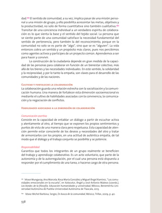 dad.251
El sentido de comunidad, a su vez, implica pasar de una misión perso-
nal a una misión de grupo, y ello posibilita acrecentar las metas, objetivos y
la productividad, no solo de forma cuantitativa sino también cualitativa.252
Transitar de una conciencia individual a un verdadero espíritu de colabora-
ción es lo que sienta la base y el sentido del tejido social. La persona que
se siente parte de una comunidad satisface la necesidad fundamental del
sentido de pertenencia, pero también la del reconocimiento, porque en la
comunidad no solo se es parte de “algo”, sino que se es “alguien”. La vida
entonces cobra un sentido y un propósito más claros, pues nos percibimos
como agentes activos y partícipes de un proyecto común. Aprendemos a ser
para hacer y convivir.
La construcción de la ciudadanía depende en gran medida de la capaci-
dad de las personas para colaborar en función de un bienestar colectivo, más
allá de los bienes y las necesidades individuales. En este sentido, la solidaridad
y la reciprocidad, y por lo tanto la empatía, son claves para el desarrollo de las
comunidades y de las naciones.
Cultivar y fortalecer la colaboración
La colaboración guarda una relación estrecha con la socialización y la comuni-
cación humana. Una manera de fortalecer esta dimensión socioemocional es
mediante el cultivo de habilidades asociadas con la convivencia, la comunica-
ción y la negociación de conﬂictos.
Habilidades asociadas a la dimensión de colaboración
Comunicación asertiva
Consiste en la capacidad de entablar un diálogo a partir de escuchar activa
y atentamente al otro, al tiempo que se exponen los propios sentimientos y
puntos de vista de una manera clara pero respetuosa. Esta capacidad de aten-
ción permite estar consciente de los deseos y necesidades del otro y tratar
de armonizarlos con los propios, en una actitud de auténtica empatía, de tal
modo que el diálogo y el trabajo conjunto se posibilite y se potencie.
Responsabilidad
Garantiza que todos los integrantes de un grupo realmente se beneﬁcien
del trabajo y aprendizaje colaborativo. Es un acto voluntario, que parte de la
autonomía y de la autorregulación, por el cual una persona está dispuesta a
responder por el cumplimiento de una tarea, o hacerse cargo de otra persona.
251
Véase Mungaray, Ana Marcela; Rosa María González y Miguel Ángel Ramírez, “Las comu-
nidades emocionales en la escuela”, en Xolocotzi, Ángel y José Antonio Mateos (coords.),
Los bordes de la ﬁlosofía. Educación humanidades y universidad, México, Benemérita Uni-
versidad Autónoma de Puebla-Universidad Autónoma de Tlaxcala, 2013.
252
Véase Michel Barbosa, Sergio, En busca de la comunidad, México, Trillas, 2009, p. 40.
558
 