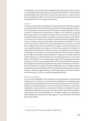 Sin embargo, un exceso de responsabilidad hacia el otro puede resultar invasivo
y no dejar espacio para que la persona se desarrolle libremente.253
Por tanto, la
responsabilidad que experimenta una persona para llevar a cabo las tareas
que le corresponden debe ir de la mano del respeto por lo que a los otros les
corresponde hacer en un trabajo colaborativo.
Inclusión
Se funda en el aprecio y el respeto por la diversidad como fuente de la riqueza
y creatividad de la interacción social, y por tanto es indispensable para fomen-
tar la colaboración. Gracias a la actitud inclusiva una persona puede reconocer
y valorar las diferencias en las personas, integrar a otros dentro de un grupo
de trabajo, apreciar sus aportes, encontrar caminos comunes; de ahí que la
inclusión favorezca que la vida en sociedad sea variada, creativa y estimulante.
Lo contrario de la inclusión es la exclusión, aquella actitud que segrega, discri-
mina y no acepta a los que se consideran como distintos o extraños. En el nivel
social más amplio, la exclusión la sufren generalmente las minorías en razón
de su religión, grupo étinico, preferencias sexuales, entre otros factores, así
como aquellos grupos que, aunque son numerosos, guardan una relación de
subordinación económica o histórico-cultural, como podría ser, por ejemplo,
la exclusión de las personas en situación de pobreza o de las mujeres. Trabajar
por un México más justo implica fomentar la actitud de inclusión desde el
salón de clases, pues contrariamente a lo que podría pensarse, el ser humano
tiende a identiﬁcarse con su propio grupo, aquel con el que guarda relaciones
cercanas, y a excluir a los que quedan fuera de él, a los que percibe como extra-
ños y le generan, por tanto, cierta desconﬁanza. De ahí la importancia de fomen-
tar la inclusión en la escuela de manera deliberada, pues es el lugar donde el
estudiante interactúa cotidianamente con compañeros que provienen de otras
familias, culturas y orígenes étnicos. La inclusión ayuda a reconocer y valorar
esas diferencias y a crear un mundo más equitativo y justo.
Resolución de conﬂictos
Es una de las habilidades más importantes para desarrollar la capacidad de
colaboración. En la relación con los demás el antagonismo es inevitable, pues
surge de la eventual oposición entre los intereses o puntos de vista del indivi-
duo y los de la colectividad, por lo cual el manejo de conﬂictos se vale de las
habilidades arriba descritas, la comunicación asertiva, el respeto, la respon-
sabilidad y la solidaridad, para buscar la mejor solución ante una discrepancia
de puntos de vista o de necesidades, etc. Al integrar todas estas capacidades,
puede adoptarse una actitud de “ganar-ganar”, o de satisfacción y bienestar
para ambas partes.
253
Véase Fromm, Erich, El arte de amar, México, Paidós, 2002.
559
 