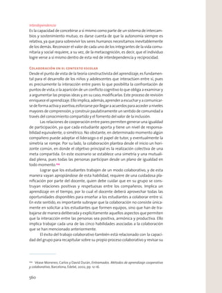 Interdependencia
Es la capacidad de concebirse a sí mismo como parte de un sistema de intercam-
bios y sostenimiento mutuo; es darse cuenta de que la autonomía siempre es
relativa, ya que para sobrevivir los seres humanos necesitamos inevitablemente
de los demás. Reconocer el valor de cada uno de los integrantes de la vida comu-
nitaria y social requiere, a su vez, de la metacognición, es decir, que el individuo
logre verse a sí mismo dentro de esta red de interdependencia y reciprocidad.
Colaboración en el contexto escolar
Desde el punto de vista de la teoría constructivista del aprendizaje,es fundamen-
tal para el desarrollo de los niños y adolescentes que interactúen entre sí, pues
es precisamente la interacción entre pares lo que posibilita la confrontación de
puntos de vista;o la aparición de un conﬂicto cognitivo lo que obliga a examinar y
a argumentar las propias ideas y,en su caso,modiﬁcarlas.Este proceso de revisión
enriquece el aprendizaje.Ello implica,además,aprender a escuchar y a comunicar-
sedeformaactivayasertiva,esforzarseporllegaraacuerdosparaaccederaniveles
mayores de comprensión,y construir paulatinamente un sentido de comunidad a
través del conocimiento compartido y el fomento del valor de la inclusión.
Las relaciones de cooperación entre pares permiten generar una igualdad
de participación, ya que cada estudiante aporta y tiene un nivel de responsa-
bilidad equivalente, o simétrico. No obstante, en determinado momento algún
compañero puede adoptar el liderazgo o el papel de tutor, y eventualmente la
simetría se rompe. Por su lado, la colaboración plantea desde el inicio un hori-
zonte común, en donde el objetivo principal es la realización colectiva de una
meta compartida. En este escenario se establece una simetría y una mutuali-
dad plena, pues todas las personas participan desde un plano de igualdad en
todo momento.254
Lograr que los estudiantes trabajen de un modo colaborativo, y de esta
manera vayan apropiándose de esta habilidad, requiere de una cuidadosa pla-
niﬁcación por parte del docente, quien debe cuidar que en su grupo se cons-
truyan relaciones positivas y respetuosas entre los compañeros. Implica un
aprendizaje en el tiempo, por lo cual el docente deberá aprovechar todas las
oportunidades disponibles para enseñar a los estudiantes a colaborar entre sí.
En este sentido, es importante subrayar que la colaboración no consiste única-
mente en solicitar a los estudiantes que formen equipos, sino que han de tra-
bajarse de manera deliberada y explícitamente aquellos aspectos que permiten
que la interacción entre las personas sea positiva, armónica y productiva. Ello
implica trabajar cada una de las cinco habilidades asociadas a la colaboración
que se han mencionado anteriormente.
El éxito del trabajo colaborativo también está relacionado con la capaci-
dad del grupo para recapitular sobre su propio proceso colaborativo y revisar su
254
Véase Monereo, Carlos y David Durán, Entramados. Métodos de aprendizaje cooperativo
y colaborativo, Barcelona, Edebé, 2002, pp. 12-16.
560
 