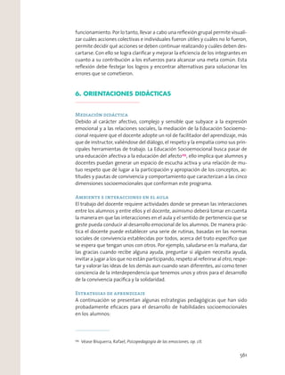 funcionamiento. Por lo tanto, llevar a cabo una reﬂexión grupal permite visuali-
zar cuáles acciones colectivas e individuales fueron útiles y cuáles no lo fueron,
permite decidir qué acciones se deben continuar realizando y cuáles deben des-
cartarse. Con ello se logra clariﬁcar y mejorar la eﬁciencia de los integrantes en
cuanto a su contribución a los esfuerzos para alcanzar una meta común. Esta
reﬂexión debe festejar los logros y encontrar alternativas para solucionar los
errores que se cometieron.
6. ORIENTACIONES DIDÁCTICAS
Mediación didáctica
Debido al carácter afectivo, complejo y sensible que subyace a la expresión
emocional y a las relaciones sociales, la mediación de la Educación Socioemo-
cional requiere que el docente adopte un rol de facilitador del aprendizaje, más
que de instructor, valiéndose del diálogo, el respeto y la empatía como sus prin-
cipales herramientas de trabajo. La Educación Socioemocional busca pasar de
una educación afectiva a la educación del afecto255
, ello implica que alumnos y
docentes puedan generar un espacio de escucha activa y una relación de mu-
tuo respeto que dé lugar a la participación y apropiación de los conceptos, ac-
titudes y pautas de convivencia y comportamiento que caracterizan a las cinco
dimensiones socioemocionales que conforman este programa.
Ambiente e interacciones en el aula
El trabajo del docente requiere actividades donde se prevean las interacciones
entre los alumnos y entre ellos y el docente, asimismo deberá tomar en cuenta
la manera en que las interacciones en el aula y el sentido de pertenencia que se
geste pueda conducir al desarrollo emocional de los alumnos. De manera prác-
tica el docente puede establecer una serie de rutinas, basadas en las normas
sociales de convivencia establecidas por todos, acerca del trato especíﬁco que
se espera que tengan unos con otros. Por ejemplo, saludarse en la mañana, dar
las gracias cuando recibe alguna ayuda, preguntar si alguien necesita ayuda,
invitar a jugar a los que no están participando, respeto al referirse al otro, respe-
tar y valorar las ideas de los demás aun cuando sean diferentes, así como tener
conciencia de la interdependencia que tenemos unos y otros para el desarrollo
de la convivencia pacíﬁca y la solidaridad.
Estrategias de aprendizaje
A continuación se presentan algunas estrategias pedagógicas que han sido
probadamente eﬁcaces para el desarrollo de habilidades socioemocionales
en los alumnos:
255
Véase Bisquerra, Rafael, Psicopedagogía de las emociones, op. cit.
561
 