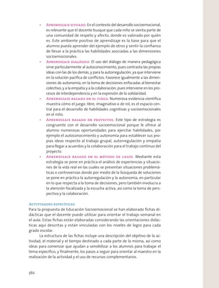 En el contexto del desarrollo socioemocional,
es relevante que el docente busque que cada niño se sienta parte de
una comunidad de respeto y afecto, donde es valorado por quién
es. Este ambiente positivo de aprendizaje es la base para que el
alumno pueda aprender del ejemplo de otros y sentir la conﬁanza
de llevar a la práctica las habilidades asociadas a las dimensiones
socioemocionales.
El uso del diálogo de manera pedagógica
sirve particularmente al autoconocimiento, pues contrasta las propias
ideas con las de los demás, y para la autorregulación, ya que interviene
en la solución pacíﬁca de conﬂictos. Favorece igualmente a las dimen-
siones de autonomía, en la toma de decisiones enfocadas al bienestar
colectivo, y a la empatía y a la colaboración, pues interviene en los pro-
cesos de interdependencia y en la expresión de la solidaridad.
Numerosa evidencia cientíﬁca
muestra cómo el juego: libre, imaginativo o de rol, es el espacio cen-
tral para el desarrollo de habilidades cognitivas y socioemocionales
en el niño.
Este tipo de estrategia es
congruente con el desarrollo socioemocional porque le ofrece al
alumno numerosas oportunidades para ejercitar habilidades, por
ejemplo el autoconocimiento y autonomía para establecer sus pro-
pias ideas respecto al trabajo grupal, autorregulación y empatía
para llegar a acuerdos y la colaboración para el trabajo continuo del
proyecto.
Mediante esta
estrategia se pone en práctica el análisis de experiencias y situacio-
nes de la vida real en las cuales se presentan situaciones problemá-
ticas o controversias donde por medio de la búsqueda de soluciones
se pone en práctica la autorregulación y la autonomía, en particular
en lo que respecta a la toma de decisiones, pero también involucra a
la atención focalizada y la escucha activa, así como la toma de pers-
pectiva y la colaboración.
Actividades específicas
Para la propuesta de Educación Socioemocional se han elaborado ﬁchas di-
dácticas que el docente puede utilizar para orientar el trabajo semanal en
el aula. Estas ﬁchas están elaboradas considerando las orientaciones didác-
ticas aquí descritas y están vinculadas con los niveles de logro para cada
grado escolar.
La estructura de las ﬁchas incluye una descripción del objetivo de la ac-
tividad, el material y el tiempo destinado a cada parte de la misma, así como
ideas para comenzar que ayudan a sensibilizar a los alumnos para trabajar el
tema especíﬁco; y ﬁnalmente, los pasos a seguir para orientar al maestro en la
realización de la actividad y el uso de recursos complementarios.
562
 