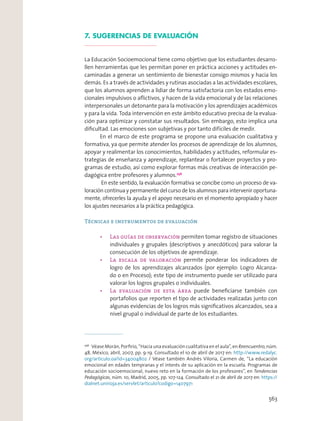 7. SUGERENCIAS DE EVALUACIÓN
La Educación Socioemocional tiene como objetivo que los estudiantes desarro-
llen herramientas que les permitan poner en práctica acciones y actitudes en-
caminadas a generar un sentimiento de bienestar consigo mismos y hacia los
demás. Es a través de actividades y rutinas asociadas a las actividades escolares,
que los alumnos aprenden a lidiar de forma satisfactoria con los estados emo-
cionales impulsivos o aﬂictivos, y hacen de la vida emocional y de las relaciones
interpersonales un detonante para la motivación y los aprendizajes académicos
y para la vida. Toda intervención en este ámbito educativo precisa de la evalua-
ción para optimizar y constatar sus resultados. Sin embargo, esto implica una
diﬁcultad. Las emociones son subjetivas y por tanto difíciles de medir.
En el marco de este programa se propone una evaluación cualitativa y
formativa, ya que permite atender los procesos de aprendizaje de los alumnos,
apoyar y realimentar los conocimientos, habilidades y actitudes, reformular es-
trategias de enseñanza y aprendizaje, replantear o fortalecer proyectos y pro-
gramas de estudio, así como explorar formas más creativas de interacción pe-
dagógica entre profesores y alumnos.256
En este sentido, la evaluación formativa se concibe como un proceso de va-
loración continua y permanente del curso de los alumnos para intervenir oportuna-
mente, ofrecerles la ayuda y el apoyo necesario en el momento apropiado y hacer
los ajustes necesarios a la práctica pedagógica.
Técnicas e instrumentos de evaluación
permiten tomar registro de situaciones
individuales y grupales (descriptivos y anecdóticos) para valorar la
consecución de los objetivos de aprendizaje.
permite ponderar los indicadores de
logro de los aprendizajes alcanzados (por ejemplo: Logro Alcanza-
do o en Proceso); este tipo de instrumento puede ser utilizado para
valorar los logros grupales o individuales.
puede beneﬁciarse también con
portafolios que reporten el tipo de actividades realizadas junto con
algunas evidencias de los logros más signiﬁcativos alcanzados, sea a
nivel grupal o individual de parte de los estudiantes.
256
Véase Morán, Porﬁrio, “Hacia una evaluación cualitativa en el aula”, en Reencuentro, núm.
48, México, abril, 2007, pp. 9-19. Consultado el 10 de abril de 2017 en: http://www.redalyc.
org/articulo.oa?id=34004802 / Véase también Andrés Viloria, Carmen de, “La educación
emocional en edades tempranas y el interés de su aplicación en la escuela. Programas de
educación socioemocional, nuevo reto en la formación de los profesores”, en Tendencias
Pedagógicas, núm. 10, Madrid, 2005, pp. 107-124. Consultado el 21 de abril de 2017 en: https://
dialnet.unirioja.es/servlet/articulo?codigo=1407971
563
 